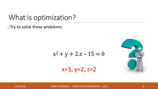 What is optimization?
oTry to solve these problems:
6/3/2016 CAIRO UNIVERSITY - COMPUTER ENGINEERING - 2015 6
x=3, y=2, z=2
x2 + y + 2.z – 15 = 0
 