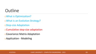 Outline
oWhat is Optimization?
oWhat is an Evolution Strategy?
oStep-size Adaptation
oCumulative step-size adaptation
oCovariance Matrix Adaptation
oApplication - Modeling
6/3/2016 CAIRO UNIVERSITY - COMPUTER ENGINEERING - 2015 63
 