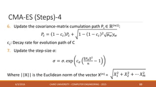 CMA-ES (Steps)-4
6. Update the covariance-matrix cumulation path Pc ∈ ℝ(nx1):
cc: Decay rate for evolution path of C
7. Update the step-size σ:
Where ||X|| is the Euclidean norm of the vector X(m) =
6/3/2016 CAIRO UNIVERSITY - COMPUTER ENGINEERING - 2015 88
 