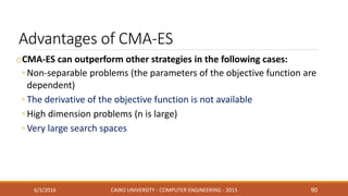 Advantages of CMA-ES
oCMA-ES can outperform other strategies in the following cases:
◦ Non-separable problems (the parameters of the objective function are
dependent)
◦ The derivative of the objective function is not available
◦ High dimension problems (n is large)
◦ Very large search spaces
6/3/2016 CAIRO UNIVERSITY - COMPUTER ENGINEERING - 2015 90
 
