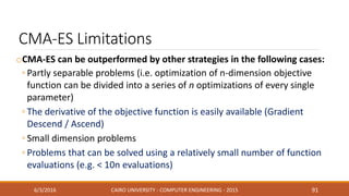 CMA-ES Limitations
oCMA-ES can be outperformed by other strategies in the following cases:
◦ Partly separable problems (i.e. optimization of n-dimension objective
function can be divided into a series of n optimizations of every single
parameter)
◦ The derivative of the objective function is easily available (Gradient
Descend / Ascend)
◦ Small dimension problems
◦ Problems that can be solved using a relatively small number of function
evaluations (e.g. < 10n evaluations)
6/3/2016 CAIRO UNIVERSITY - COMPUTER ENGINEERING - 2015 91
 