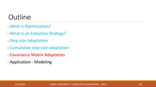 Outline
oWhat is Optimization?
oWhat is an Evolution Strategy?
oStep-size Adaptation
oCumulative step-size adaptation
oCovariance Matrix Adaptation
oApplication - Modeling
6/3/2016 CAIRO UNIVERSITY - COMPUTER ENGINEERING - 2015 92
 