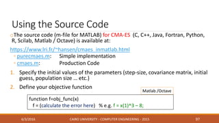 Using the Source Code
oThe source code (m-file for MATLAB) for CMA-ES (C, C++, Java, Fortran, Python,
R, Scilab, Matlab / Octave) is available at:
https://www.lri.fr/~hansen/cmaes_inmatlab.html
◦ purecmaes.m: Simple implementation
◦ cmaes.m: Production Code
1. Specify the initial values of the parameters (step-size, covariance matrix, initial
guess, population size … etc.)
2. Define your objective function
6/3/2016 CAIRO UNIVERSITY - COMPUTER ENGINEERING - 2015 97
function f=obj_func(x)
f = (calculate the error here) % e.g. f = x(1)^3 – 8;
Matlab /Octave
 