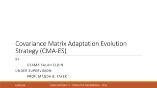 Covariance Matrix Adaptation Evolution
Strategy (CMA-ES)
BY:
OSAMA SALAH ELDIN
UNDER SUPERVISION:
PROF. MAGDA B. FAYEK
6/3/2016 CAIRO UNIVERSITY - COMPUTER ENGINEERING - 2015
 