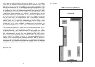APPENDIX 1
7
LUSH’s biggest high street competition is The Body Shop, opened for the first time in Brighton
in 1976 almost 20 years before LUSH was founded, the company similarly to LUSH is a great
supporter of ethical and environmental campaigns, (The Body Shop, 2014) although The Body
Shop has been questioned on their true ethical standing and transparency with regards to ani-
mal testing, a key imputes of the company. In 2006 The Body Shop after it’s founder and fel-
low shareholders sold out to L’Oreal, who test on animals (Booth, 2006), lost their ethical reputa-
tion, The Body Shops founder insisted that The Body Shop would be able to positively influence
L’Oreal in ethical retailing (Shankleman, 2013). According to Kent and Stone (2007), The Body
Shop has been slow to evolve it’s brand identity, and that the cause of their attempted innova-
tion has been mostly driven by competition and more recently poor trading performance. ‘Look
good, feel good, do good.’ is The Body Shops slogan, similar to LUSH, The Body Shop is ambi-
tious about ethics and in 2012 embarked on a store revamp to better communicate this to their
customers (Holland, 2012). The Body Shop’s continued their dark green shop exterior, to protect
their brand identity, the interior of the shop was replaced with light coloured wood for the envi-
ronmental theme, and the products were placed on new glass shelving with backlighting, they
also used free standing display units to create a spacious store environment (Anonymous, 2007).
LUSH Cosmetics have worked hard to establish they’re eco-friendly, and ethical identity, and suc-
cessfully portray this in their shop designs, product making and website designs. The shop de-
sign and layout illustrates a casual browsing environment with plenty of floor space, achieved
by utilising the space, and enhancing the portrayal of space by building displays upwards and
using small counters around the outside of the space, adding to the ‘kitchen’ style of the shop.
They’re products and packaging design succinctly compliments the shop design and vice versa,
as well as supporting the companies philosophies, e.g. ‘naked’ packaging supports their envi-
ronmental concerns, and compliments the home/kitchen atmosphere. Whilst the shop environ-
ment is a fun, bright, colourful place, it still relates well to the website in which customers can
shop and also read about the recent campaigns and/or the companies passions and beliefs, the
company has successfully crossed the two paths of serious matters and fun loving products.
Word Count: 2,229
6
 