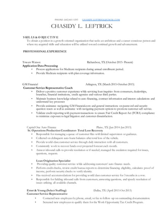 PHONE (682)465-5293 CHASIDY.LEFTRICK@GMAIL.COM
CHASIDY L. LEFTRICK
S KIL LS & O BJE C T IV E
To obtain a position in a growth-oriented organization that seeks an ambitious and a career conscious person and
where my acquired skills and education will be utilized toward continual growth and advancement.
PROFESSIONAL EXPERIENCE
Towers Watson Richardson, TX (October 2015- Present)
Application Data Processing
• Process applications for Medicare recipients during annual enrollment period.
• Provide Medicare recipients with plan coverage information.
GM Financial Arlington, TX (March 2015-October 2015)
Customer Service Representative Coach
• Deliver a positive customer experience while servicing loan inquiries from consumers, dealerships,
branches, financial institutions, credit agencies and various third parties.
• Maintain business knowledge related to auto financing, contract information and interest calculations and
understand key processes
• Provide assistance navigating GM Financial.com and general instructions on password and security
question resets as well as assistance with navigating payment options to promote customer self-service.
• Validate credit reporting with payment transactions to ensure Fair Credit Report Act (FCRA) compliance
to minimize exposure to legal litigation and customer dissatisfaction.
Capital One Auto Finance Plano, TX (Jan 2014-Jan 2015)
Sr. Operations Production Coordinator- Total Loss Recovery
• Responsible for managing a queue of customer files with limited supervision or guidance.
• Collected on delinquent auto loans balances after total loss of the vehicle.
• Provide world-class customer service through daily interaction with all customers.
• Consistently work to recover funds over projected forecast each month.
• Answer inbound calls to provide resolution or if needed, managed the escalation required for issues,
questions, requests.
Loan Origination Specialist
• Providing quality customer service while addressing customers’ auto finance needs.
• Perform credit checks, review credit bureau reports to determine financing eligibility, calculates proof of
income, perform security checks to verify identity.
• Has received accommodations for providing world class customer service for 3 months in a row.
• Responsible for fielding inbound calls from customers, answering questions, and speedy resolution of
issues utilizing all available channels.
Ernst & Young (Select Staffing) Dallas, TX (April 2013-Oct 2013)
Customer Service Representative
• Contacted new employees by phone, email, or fax to follow-up on outstanding documentation.
• Screened new employees to qualify them for the Work Opportunity Tax Credit Program.
 