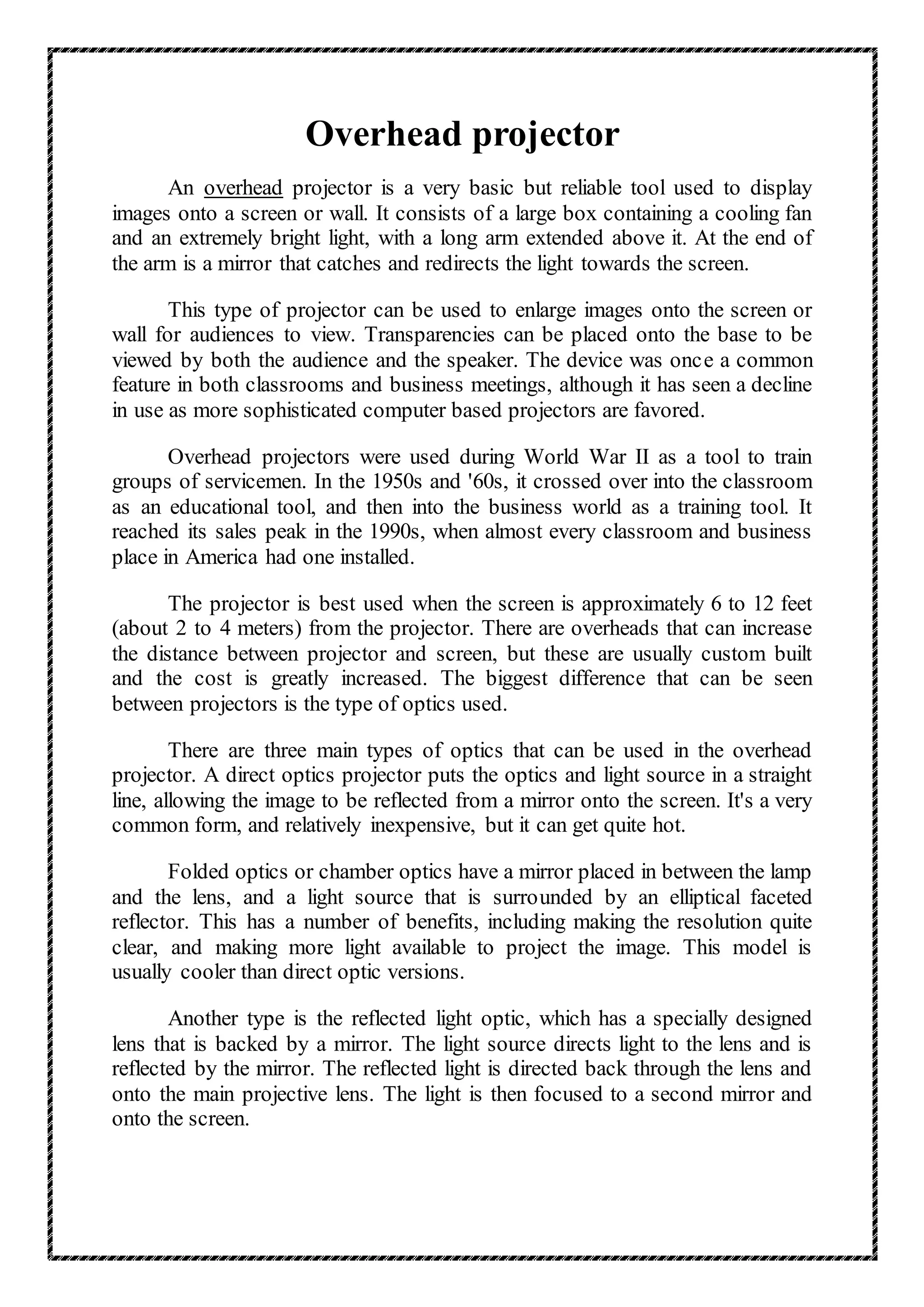 Overhead projector
An overhead projector is a very basic but reliable tool used to display
images onto a screen or wall. It consists of a large box containing a cooling fan
and an extremely bright light, with a long arm extended above it. At the end of
the arm is a mirror that catches and redirects the light towards the screen.
This type of projector can be used to enlarge images onto the screen or
wall for audiences to view. Transparencies can be placed onto the base to be
viewed by both the audience and the speaker. The device was once a common
feature in both classrooms and business meetings, although it has seen a decline
in use as more sophisticated computer based projectors are favored.
Overhead projectors were used during World War II as a tool to train
groups of servicemen. In the 1950s and '60s, it crossed over into the classroom
as an educational tool, and then into the business world as a training tool. It
reached its sales peak in the 1990s, when almost every classroom and business
place in America had one installed.
The projector is best used when the screen is approximately 6 to 12 feet
(about 2 to 4 meters) from the projector. There are overheads that can increase
the distance between projector and screen, but these are usually custom built
and the cost is greatly increased. The biggest difference that can be seen
between projectors is the type of optics used.
There are three main types of optics that can be used in the overhead
projector. A direct optics projector puts the optics and light source in a straight
line, allowing the image to be reflected from a mirror onto the screen. It's a very
common form, and relatively inexpensive, but it can get quite hot.
Folded optics or chamber optics have a mirror placed in between the lamp
and the lens, and a light source that is surrounded by an elliptical faceted
reflector. This has a number of benefits, including making the resolution quite
clear, and making more light available to project the image. This model is
usually cooler than direct optic versions.
Another type is the reflected light optic, which has a specially designed
lens that is backed by a mirror. The light source directs light to the lens and is
reflected by the mirror. The reflected light is directed back through the lens and
onto the main projective lens. The light is then focused to a second mirror and
onto the screen.
 