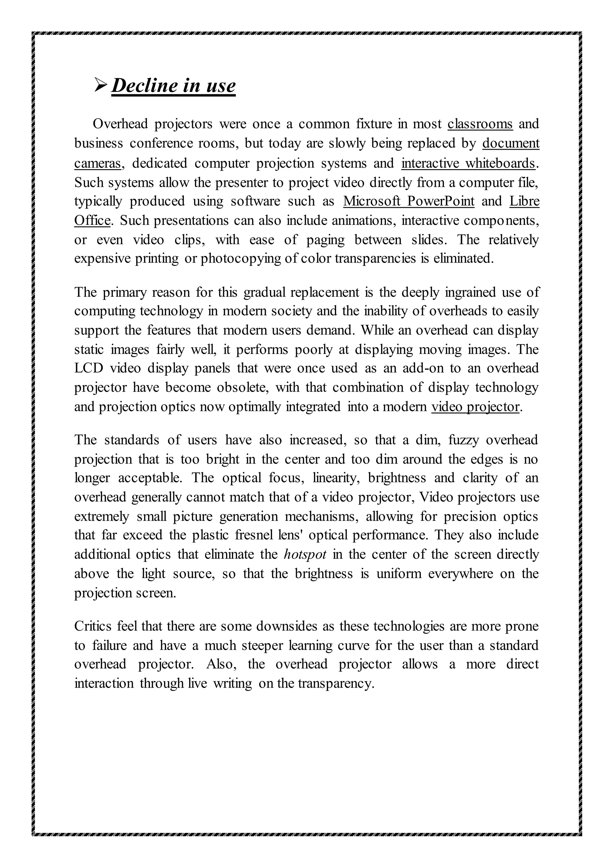 Decline in use
Overhead projectors were once a common fixture in most classrooms and
business conference rooms, but today are slowly being replaced by document
cameras, dedicated computer projection systems and interactive whiteboards.
Such systems allow the presenter to project video directly from a computer file,
typically produced using software such as Microsoft PowerPoint and Libre
Office. Such presentations can also include animations, interactive components,
or even video clips, with ease of paging between slides. The relatively
expensive printing or photocopying of color transparencies is eliminated.
The primary reason for this gradual replacement is the deeply ingrained use of
computing technology in modern society and the inability of overheads to easily
support the features that modern users demand. While an overhead can display
static images fairly well, it performs poorly at displaying moving images. The
LCD video display panels that were once used as an add-on to an overhead
projector have become obsolete, with that combination of display technology
and projection optics now optimally integrated into a modern video projector.
The standards of users have also increased, so that a dim, fuzzy overhead
projection that is too bright in the center and too dim around the edges is no
longer acceptable. The optical focus, linearity, brightness and clarity of an
overhead generally cannot match that of a video projector, Video projectors use
extremely small picture generation mechanisms, allowing for precision optics
that far exceed the plastic fresnel lens' optical performance. They also include
additional optics that eliminate the hotspot in the center of the screen directly
above the light source, so that the brightness is uniform everywhere on the
projection screen.
Critics feel that there are some downsides as these technologies are more prone
to failure and have a much steeper learning curve for the user than a standard
overhead projector. Also, the overhead projector allows a more direct
interaction through live writing on the transparency.
 