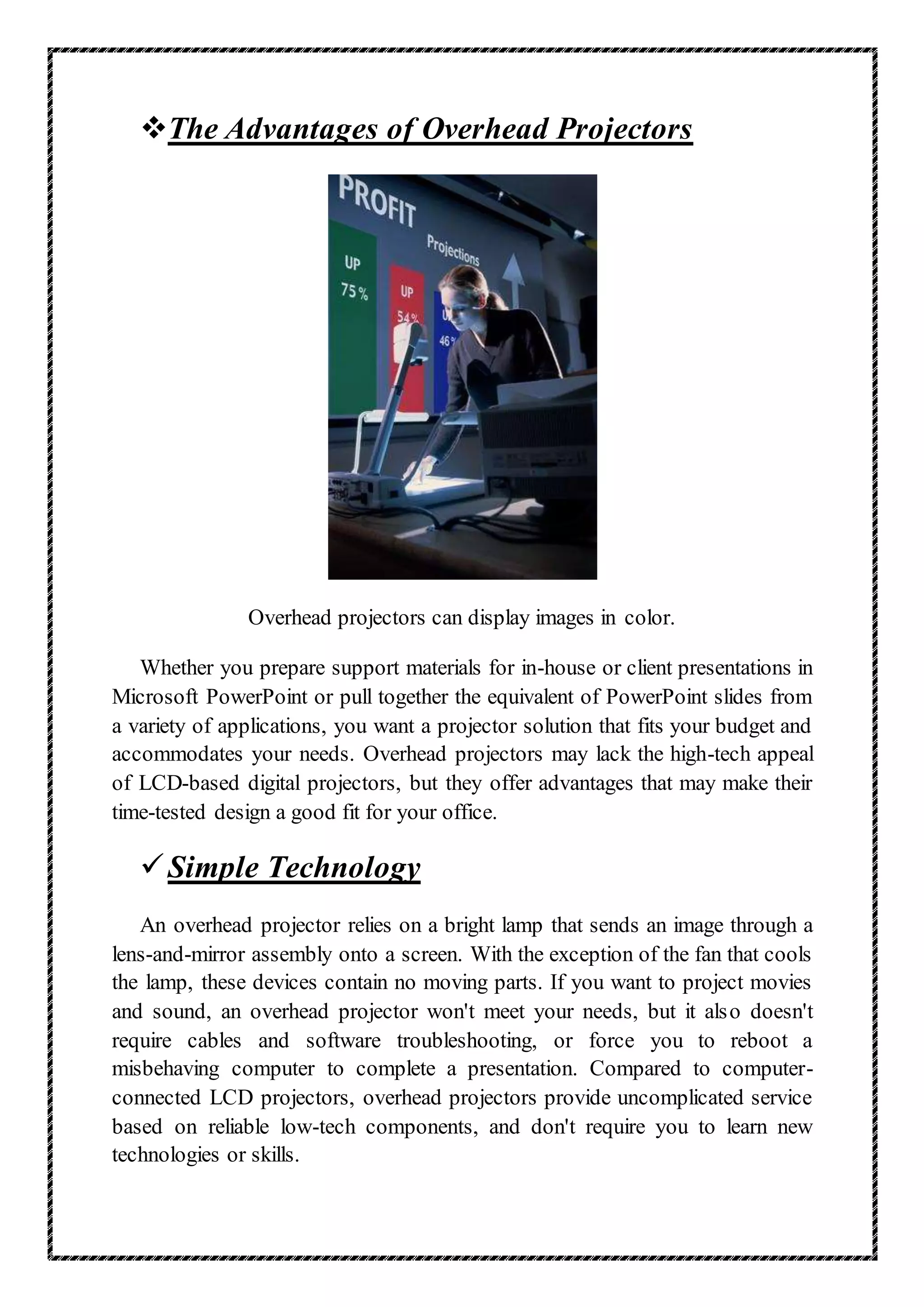 The Advantages of Overhead Projectors
Overhead projectors can display images in color.
Whether you prepare support materials for in-house or client presentations in
Microsoft PowerPoint or pull together the equivalent of PowerPoint slides from
a variety of applications, you want a projector solution that fits your budget and
accommodates your needs. Overhead projectors may lack the high-tech appeal
of LCD-based digital projectors, but they offer advantages that may make their
time-tested design a good fit for your office.
Simple Technology
An overhead projector relies on a bright lamp that sends an image through a
lens-and-mirror assembly onto a screen. With the exception of the fan that cools
the lamp, these devices contain no moving parts. If you want to project movies
and sound, an overhead projector won't meet your needs, but it also doesn't
require cables and software troubleshooting, or force you to reboot a
misbehaving computer to complete a presentation. Compared to computer-
connected LCD projectors, overhead projectors provide uncomplicated service
based on reliable low-tech components, and don't require you to learn new
technologies or skills.
 