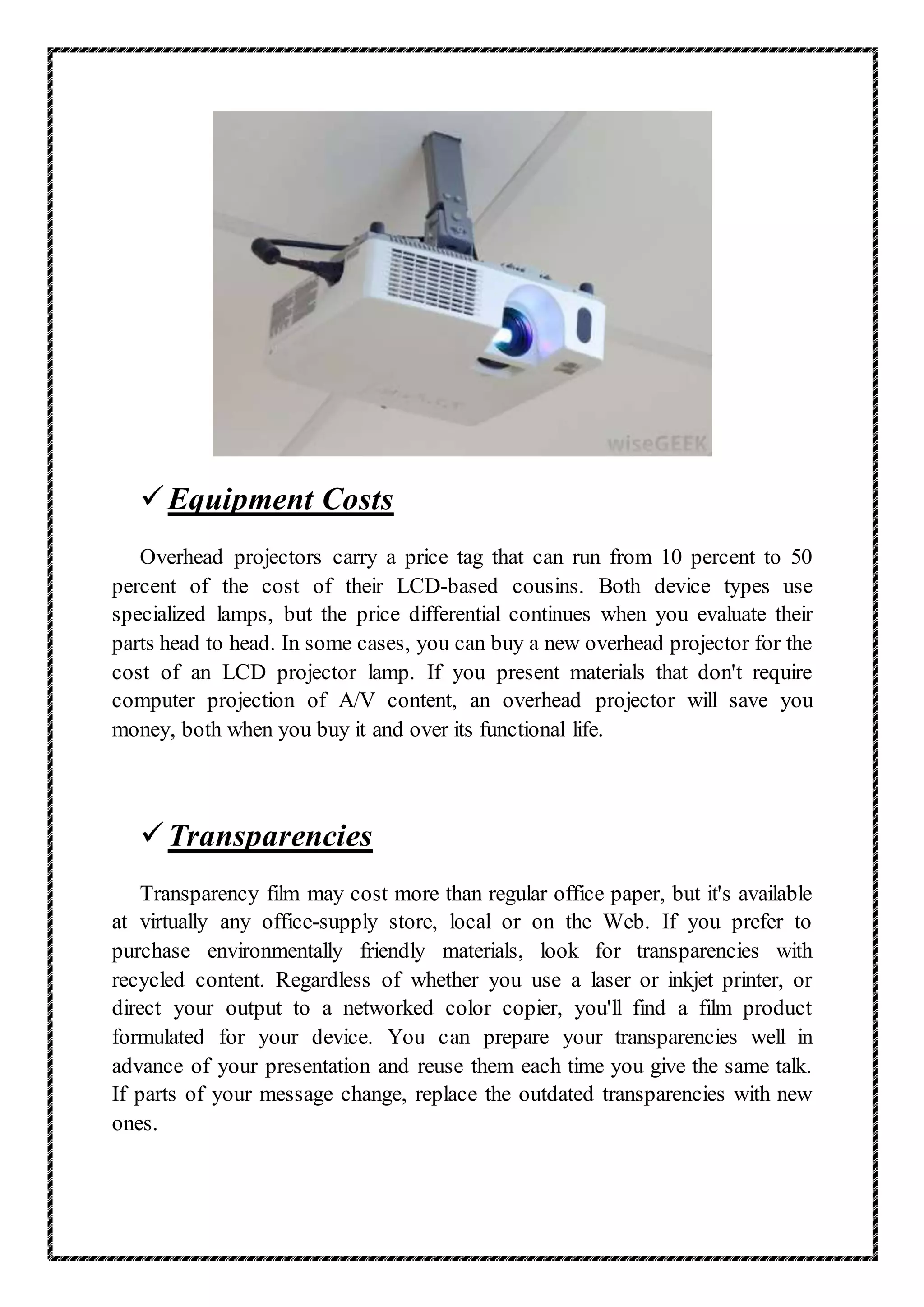 Equipment Costs
Overhead projectors carry a price tag that can run from 10 percent to 50
percent of the cost of their LCD-based cousins. Both device types use
specialized lamps, but the price differential continues when you evaluate their
parts head to head. In some cases, you can buy a new overhead projector for the
cost of an LCD projector lamp. If you present materials that don't require
computer projection of A/V content, an overhead projector will save you
money, both when you buy it and over its functional life.
Transparencies
Transparency film may cost more than regular office paper, but it's available
at virtually any office-supply store, local or on the Web. If you prefer to
purchase environmentally friendly materials, look for transparencies with
recycled content. Regardless of whether you use a laser or inkjet printer, or
direct your output to a networked color copier, you'll find a film product
formulated for your device. You can prepare your transparencies well in
advance of your presentation and reuse them each time you give the same talk.
If parts of your message change, replace the outdated transparencies with new
ones.
 