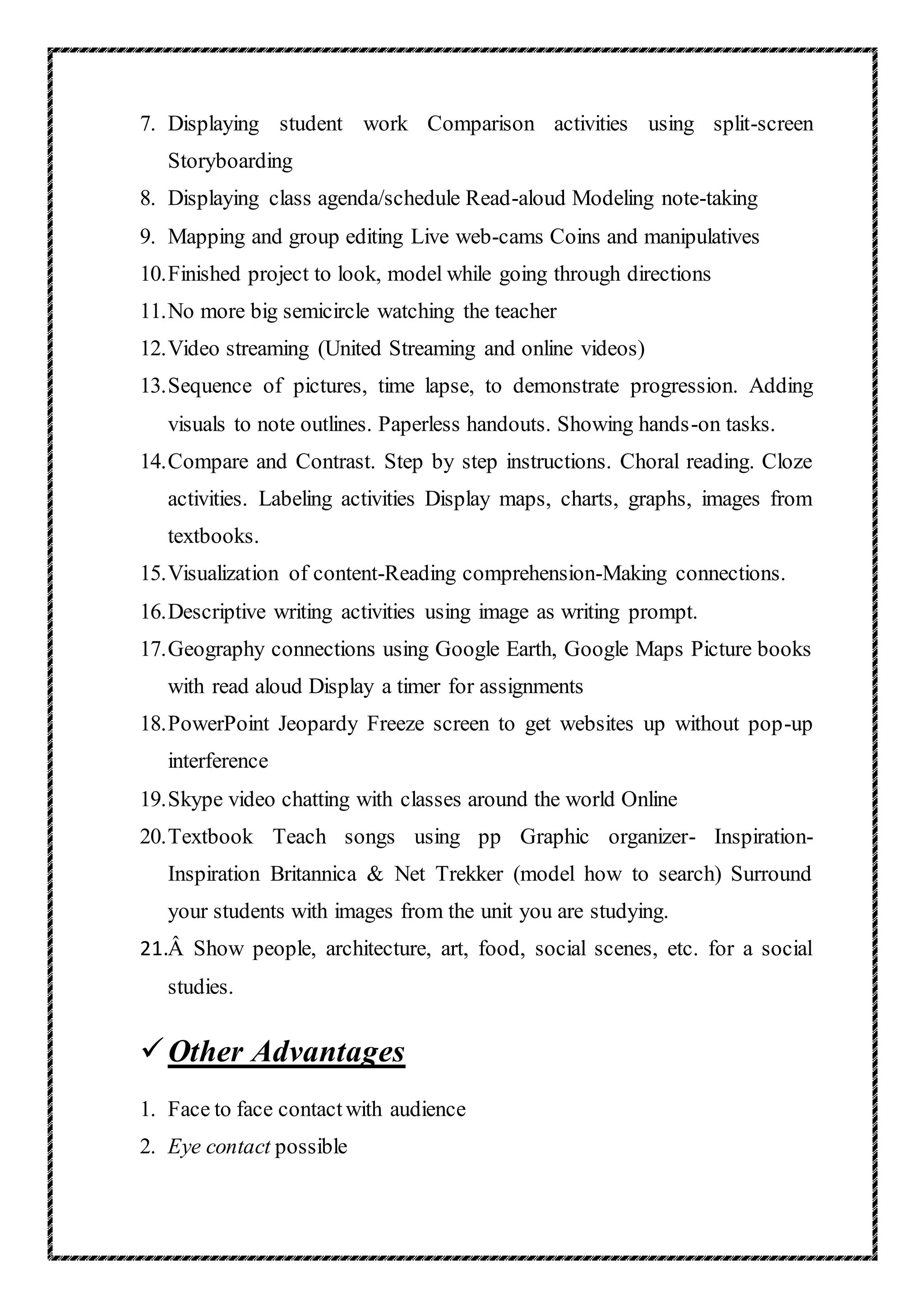 7. Displaying student work Comparison activities using split-screen
Storyboarding
8. Displaying class agenda/schedule Read-aloud Modeling note-taking
9. Mapping and group editing Live web-cams Coins and manipulatives
10.Finished project to look, model while going through directions
11.No more big semicircle watching the teacher
12.Video streaming (United Streaming and online videos)
13.Sequence of pictures, time lapse, to demonstrate progression. Adding
visuals to note outlines. Paperless handouts. Showing hands-on tasks.
14.Compare and Contrast. Step by step instructions. Choral reading. Cloze
activities. Labeling activities Display maps, charts, graphs, images from
textbooks.
15.Visualization of content-Reading comprehension-Making connections.
16.Descriptive writing activities using image as writing prompt.
17.Geography connections using Google Earth, Google Maps Picture books
with read aloud Display a timer for assignments
18.PowerPoint Jeopardy Freeze screen to get websites up without pop-up
interference
19.Skype video chatting with classes around the world Online
20.Textbook Teach songs using pp Graphic organizer- Inspiration-
Inspiration Britannica & Net Trekker (model how to search) Surround
your students with images from the unit you are studying.
21.Â Show people, architecture, art, food, social scenes, etc. for a social
studies.
Other Advantages
1. Face to face contactwith audience
2. Eye contact possible
 