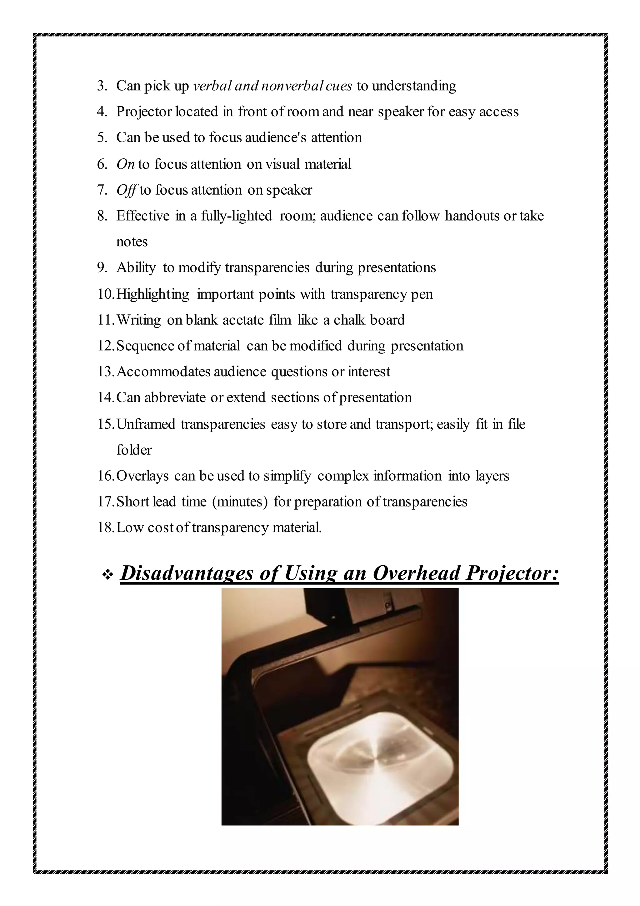 3. Can pick up verbal and nonverbalcues to understanding
4. Projector located in front of room and near speaker for easy access
5. Can be used to focus audience's attention
6. On to focus attention on visual material
7. Off to focus attention on speaker
8. Effective in a fully-lighted room; audience can follow handouts or take
notes
9. Ability to modify transparencies during presentations
10.Highlighting important points with transparency pen
11.Writing on blank acetate film like a chalk board
12.Sequence of material can be modified during presentation
13.Accommodates audience questions or interest
14.Can abbreviate or extend sections of presentation
15.Unframed transparencies easy to store and transport; easily fit in file
folder
16.Overlays can be used to simplify complex information into layers
17.Short lead time (minutes) for preparation of transparencies
18.Low costof transparency material.
 Disadvantages of Using an Overhead Projector:
 
