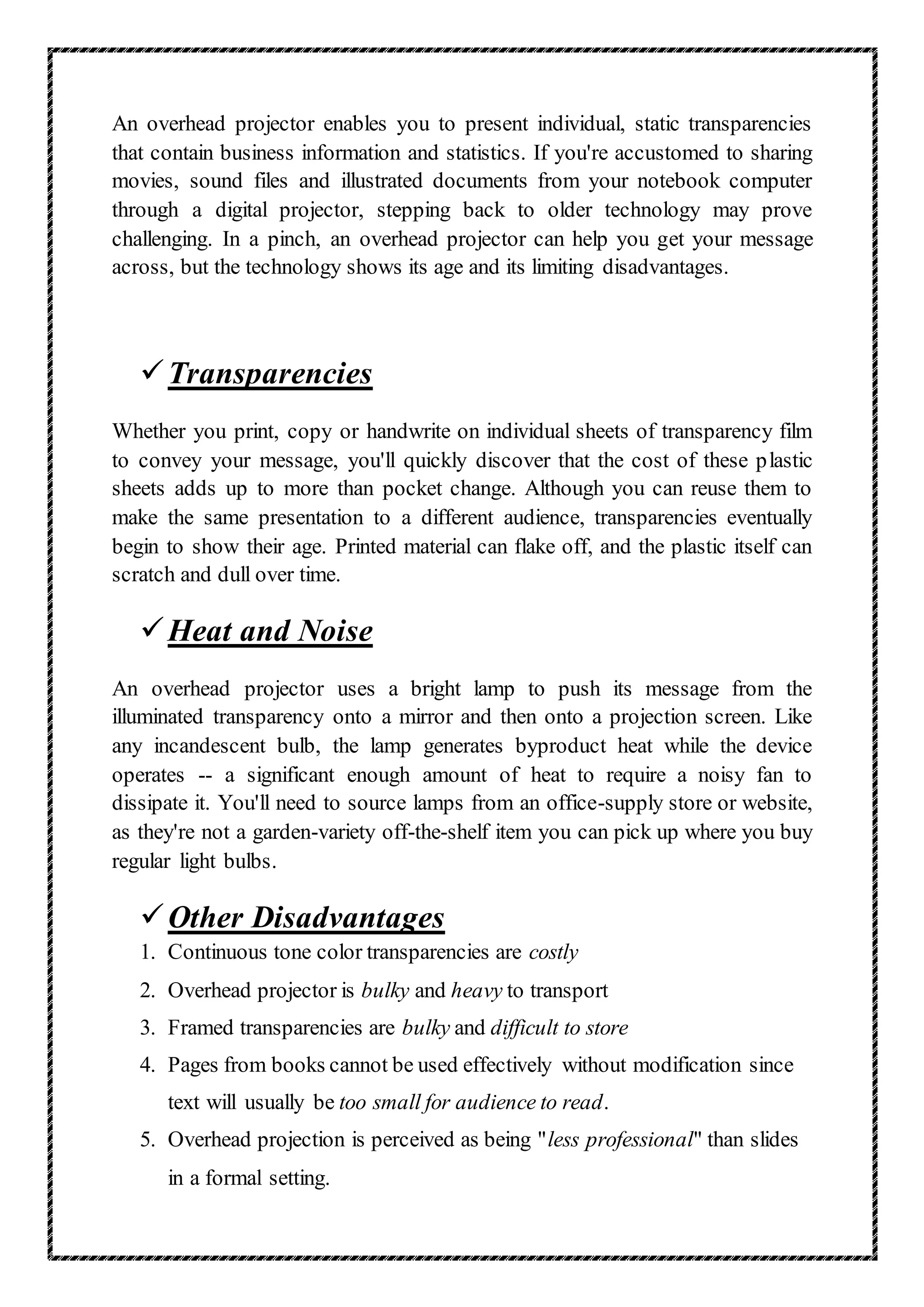 An overhead projector enables you to present individual, static transparencies
that contain business information and statistics. If you're accustomed to sharing
movies, sound files and illustrated documents from your notebook computer
through a digital projector, stepping back to older technology may prove
challenging. In a pinch, an overhead projector can help you get your message
across, but the technology shows its age and its limiting disadvantages.
Transparencies
Whether you print, copy or handwrite on individual sheets of transparency film
to convey your message, you'll quickly discover that the cost of these plastic
sheets adds up to more than pocket change. Although you can reuse them to
make the same presentation to a different audience, transparencies eventually
begin to show their age. Printed material can flake off, and the plastic itself can
scratch and dull over time.
Heat and Noise
An overhead projector uses a bright lamp to push its message from the
illuminated transparency onto a mirror and then onto a projection screen. Like
any incandescent bulb, the lamp generates byproduct heat while the device
operates -- a significant enough amount of heat to require a noisy fan to
dissipate it. You'll need to source lamps from an office-supply store or website,
as they're not a garden-variety off-the-shelf item you can pick up where you buy
regular light bulbs.
Other Disadvantages
1. Continuous tone color transparencies are costly
2. Overhead projector is bulky and heavy to transport
3. Framed transparencies are bulky and difficult to store
4. Pages from books cannot be used effectively without modification since
text will usually be too small for audience to read.
5. Overhead projection is perceived as being "less professional" than slides
in a formal setting.
 