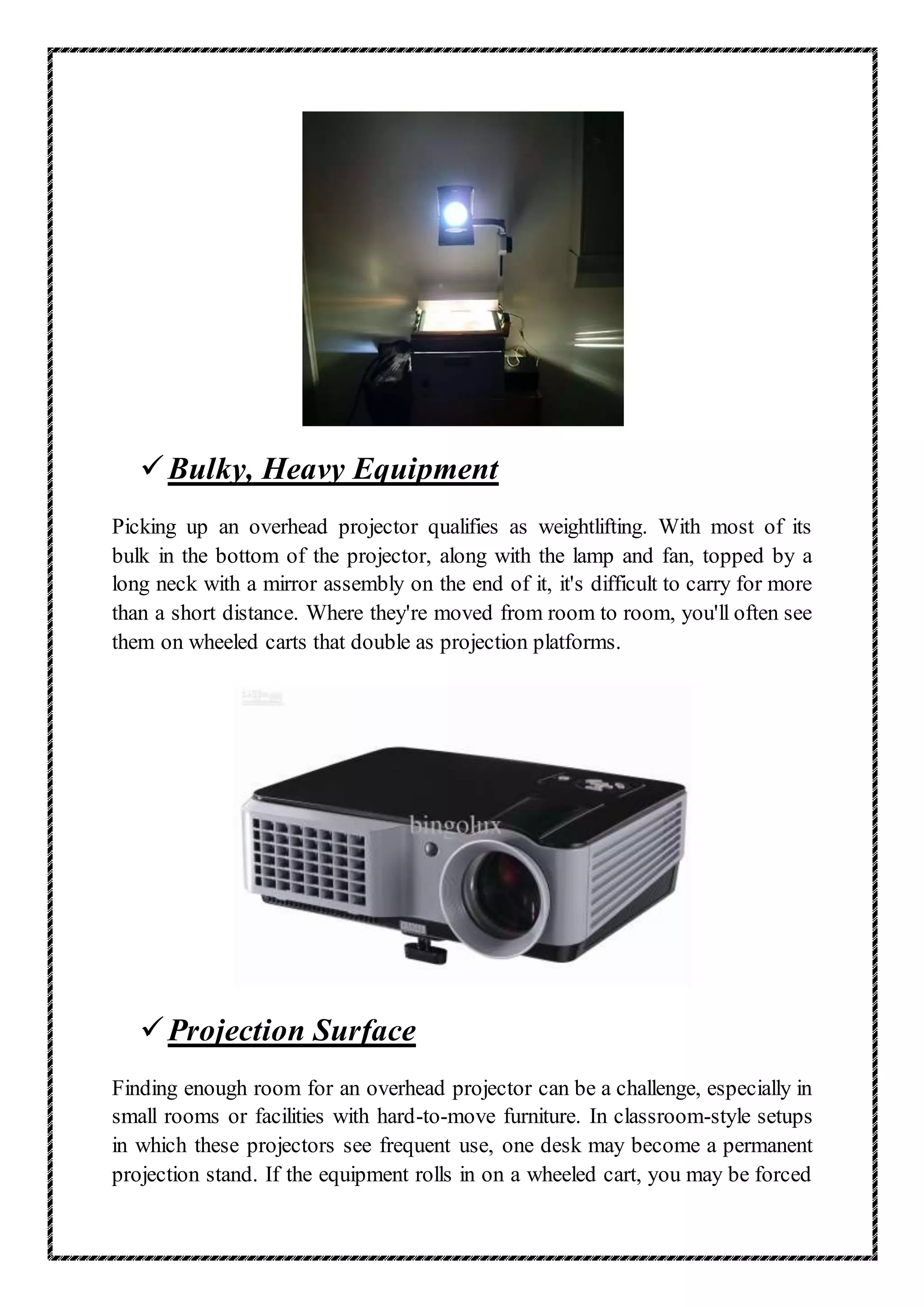 Bulky, Heavy Equipment
Picking up an overhead projector qualifies as weightlifting. With most of its
bulk in the bottom of the projector, along with the lamp and fan, topped by a
long neck with a mirror assembly on the end of it, it's difficult to carry for more
than a short distance. Where they're moved from room to room, you'll often see
them on wheeled carts that double as projection platforms.
Projection Surface
Finding enough room for an overhead projector can be a challenge, especially in
small rooms or facilities with hard-to-move furniture. In classroom-style setups
in which these projectors see frequent use, one desk may become a permanent
projection stand. If the equipment rolls in on a wheeled cart, you may be forced
 