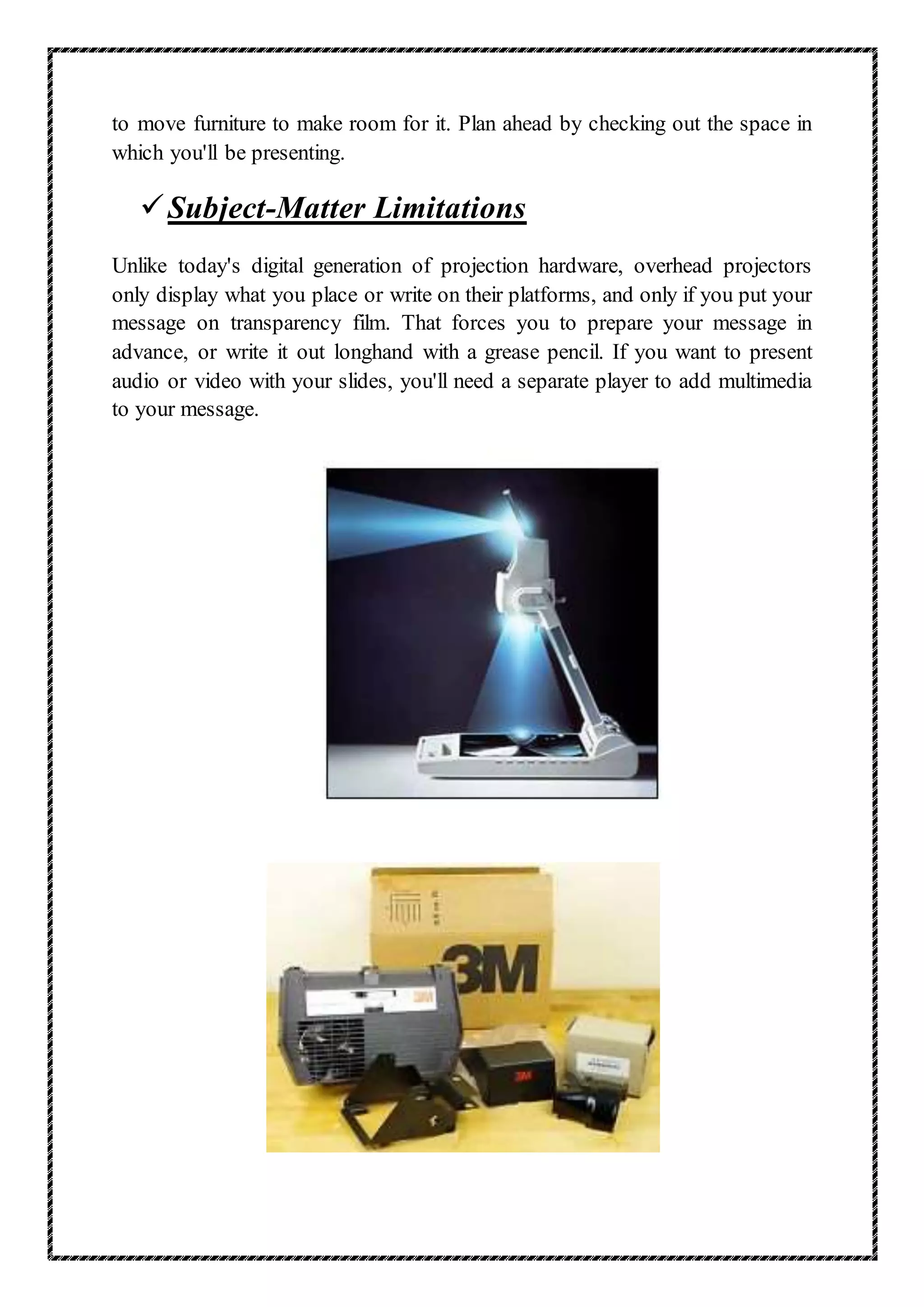 to move furniture to make room for it. Plan ahead by checking out the space in
which you'll be presenting.
Subject-Matter Limitations
Unlike today's digital generation of projection hardware, overhead projectors
only display what you place or write on their platforms, and only if you put your
message on transparency film. That forces you to prepare your message in
advance, or write it out longhand with a grease pencil. If you want to present
audio or video with your slides, you'll need a separate player to add multimedia
to your message.
 