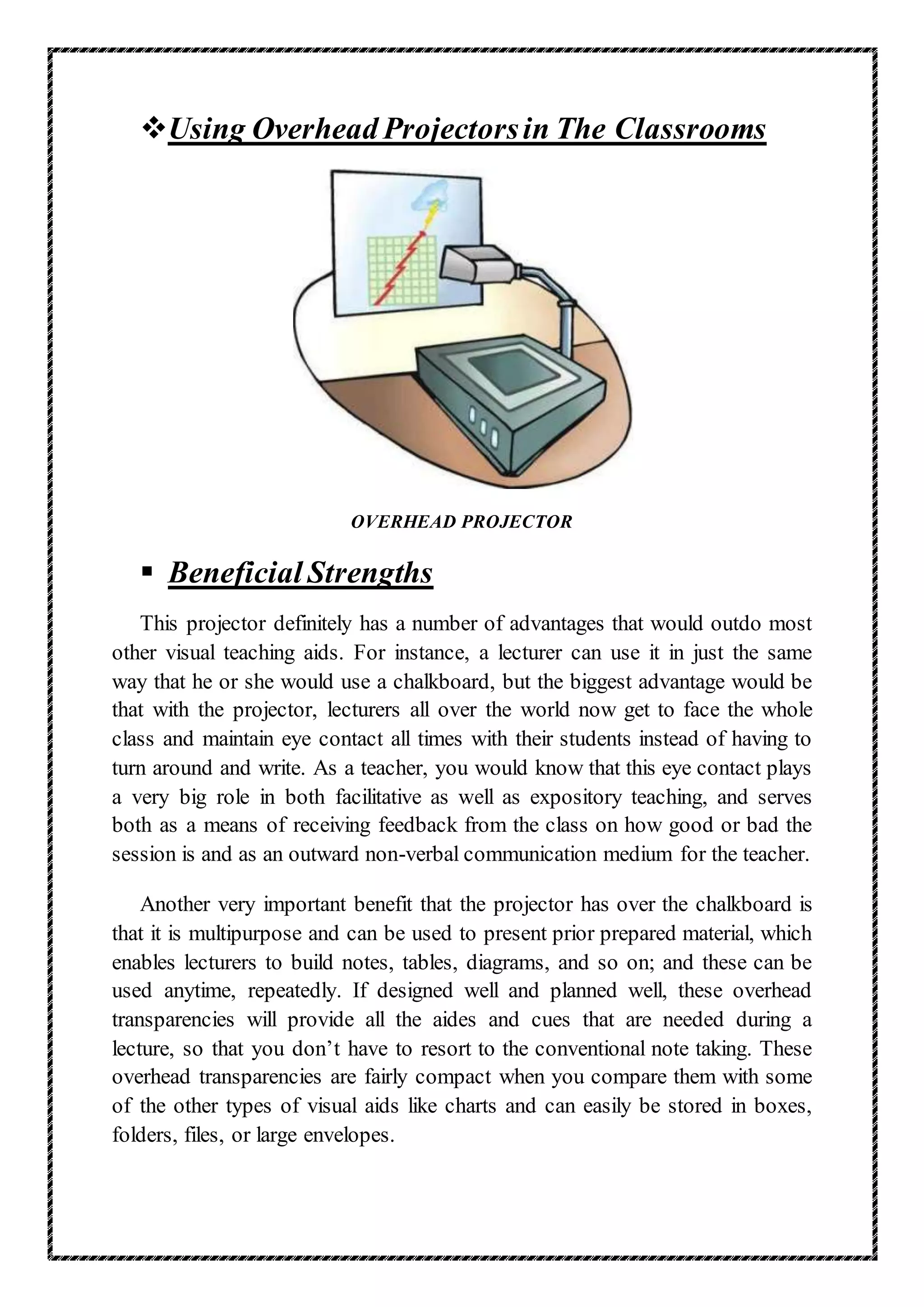 Using Overhead Projectorsin The Classrooms
OVERHEAD PROJECTOR
 Beneficial Strengths
This projector definitely has a number of advantages that would outdo most
other visual teaching aids. For instance, a lecturer can use it in just the same
way that he or she would use a chalkboard, but the biggest advantage would be
that with the projector, lecturers all over the world now get to face the whole
class and maintain eye contact all times with their students instead of having to
turn around and write. As a teacher, you would know that this eye contact plays
a very big role in both facilitative as well as expository teaching, and serves
both as a means of receiving feedback from the class on how good or bad the
session is and as an outward non-verbal communication medium for the teacher.
Another very important benefit that the projector has over the chalkboard is
that it is multipurpose and can be used to present prior prepared material, which
enables lecturers to build notes, tables, diagrams, and so on; and these can be
used anytime, repeatedly. If designed well and planned well, these overhead
transparencies will provide all the aides and cues that are needed during a
lecture, so that you don’t have to resort to the conventional note taking. These
overhead transparencies are fairly compact when you compare them with some
of the other types of visual aids like charts and can easily be stored in boxes,
folders, files, or large envelopes.
 