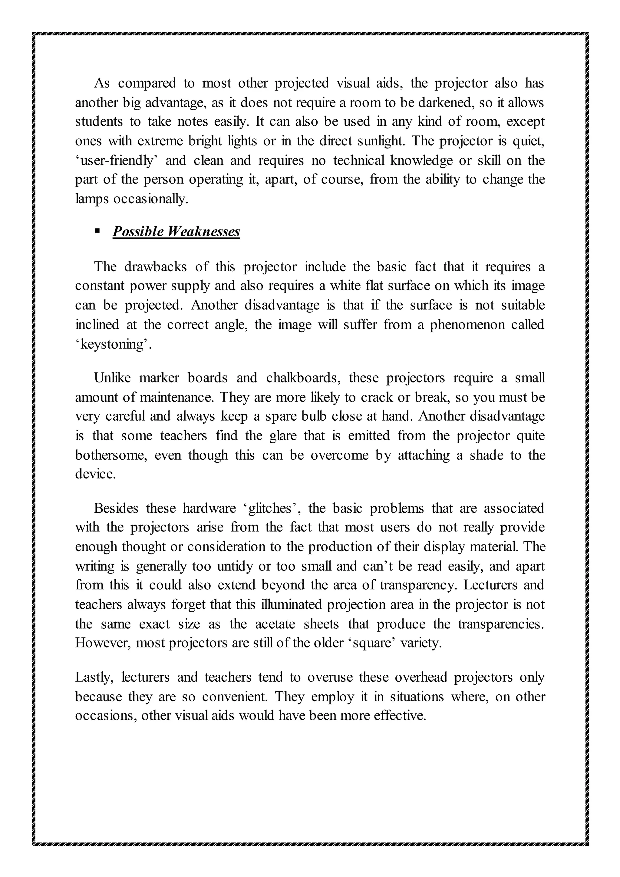 As compared to most other projected visual aids, the projector also has
another big advantage, as it does not require a room to be darkened, so it allows
students to take notes easily. It can also be used in any kind of room, except
ones with extreme bright lights or in the direct sunlight. The projector is quiet,
‘user-friendly’ and clean and requires no technical knowledge or skill on the
part of the person operating it, apart, of course, from the ability to change the
lamps occasionally.
 Possible Weaknesses
The drawbacks of this projector include the basic fact that it requires a
constant power supply and also requires a white flat surface on which its image
can be projected. Another disadvantage is that if the surface is not suitable
inclined at the correct angle, the image will suffer from a phenomenon called
‘keystoning’.
Unlike marker boards and chalkboards, these projectors require a small
amount of maintenance. They are more likely to crack or break, so you must be
very careful and always keep a spare bulb close at hand. Another disadvantage
is that some teachers find the glare that is emitted from the projector quite
bothersome, even though this can be overcome by attaching a shade to the
device.
Besides these hardware ‘glitches’, the basic problems that are associated
with the projectors arise from the fact that most users do not really provide
enough thought or consideration to the production of their display material. The
writing is generally too untidy or too small and can’t be read easily, and apart
from this it could also extend beyond the area of transparency. Lecturers and
teachers always forget that this illuminated projection area in the projector is not
the same exact size as the acetate sheets that produce the transparencies.
However, most projectors are still of the older ‘square’ variety.
Lastly, lecturers and teachers tend to overuse these overhead projectors only
because they are so convenient. They employ it in situations where, on other
occasions, other visual aids would have been more effective.
 