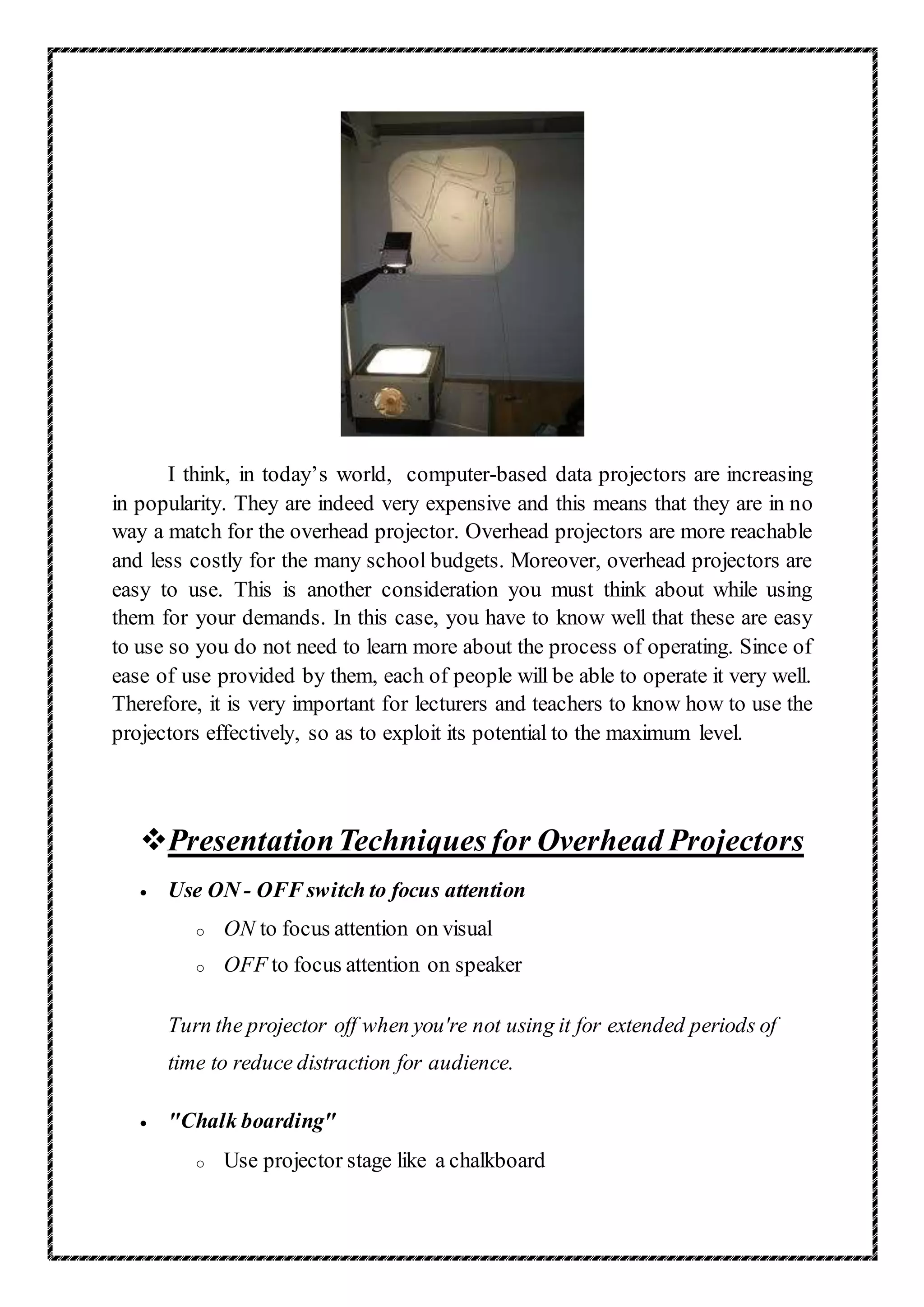 I think, in today’s world, computer-based data projectors are increasing
in popularity. They are indeed very expensive and this means that they are in no
way a match for the overhead projector. Overhead projectors are more reachable
and less costly for the many school budgets. Moreover, overhead projectors are
easy to use. This is another consideration you must think about while using
them for your demands. In this case, you have to know well that these are easy
to use so you do not need to learn more about the process of operating. Since of
ease of use provided by them, each of people will be able to operate it very well.
Therefore, it is very important for lecturers and teachers to know how to use the
projectors effectively, so as to exploit its potential to the maximum level.
PresentationTechniques for Overhead Projectors
 Use ON - OFF switch to focus attention
o ON to focus attention on visual
o OFF to focus attention on speaker
Turn the projector off when you're not using it for extended periods of
time to reduce distraction for audience.
 "Chalk boarding"
o Use projector stage like a chalkboard
 