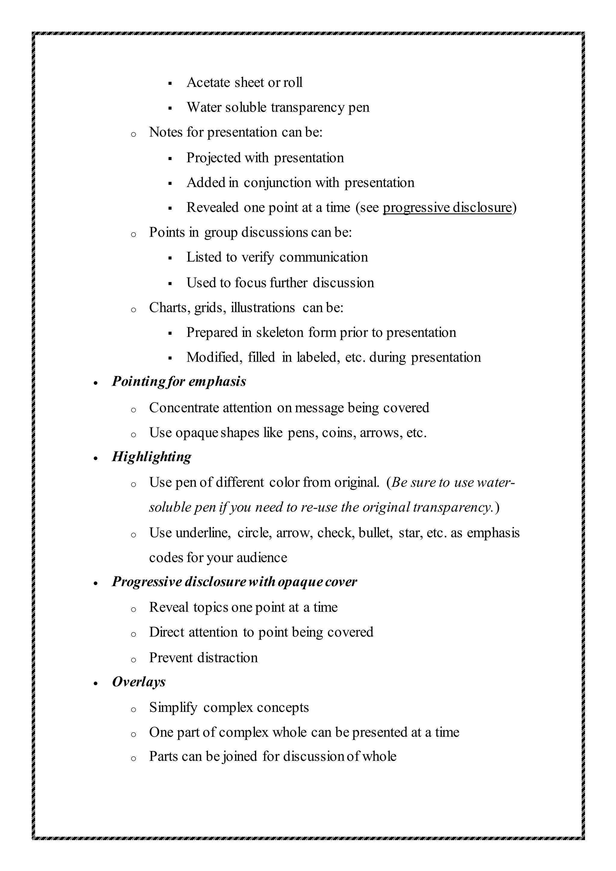  Acetate sheet or roll
 Water soluble transparency pen
o Notes for presentation can be:
 Projected with presentation
 Added in conjunction with presentation
 Revealed one point at a time (see progressive disclosure)
o Points in group discussions can be:
 Listed to verify communication
 Used to focus further discussion
o Charts, grids, illustrations can be:
 Prepared in skeleton form prior to presentation
 Modified, filled in labeled, etc. during presentation
 Pointingfor emphasis
o Concentrate attention on message being covered
o Use opaqueshapes like pens, coins, arrows, etc.
 Highlighting
o Use pen of different color from original. (Be sure to use water-
soluble pen if you need to re-use the original transparency.)
o Use underline, circle, arrow, check, bullet, star, etc. as emphasis
codes for your audience
 Progressive disclosurewithopaquecover
o Reveal topics one point at a time
o Direct attention to point being covered
o Prevent distraction
 Overlays
o Simplify complex concepts
o One part of complex whole can be presented at a time
o Parts can be joined for discussionof whole
 