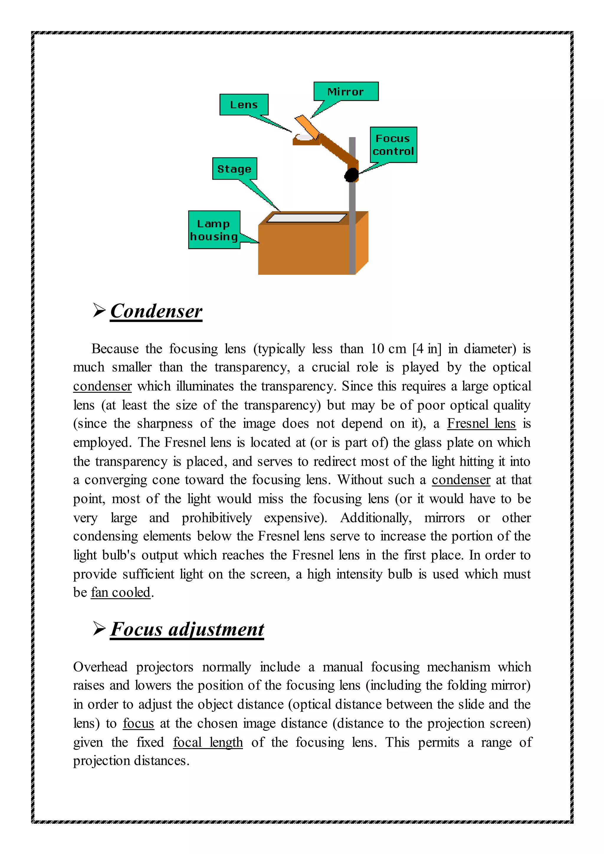 Condenser
Because the focusing lens (typically less than 10 cm [4 in] in diameter) is
much smaller than the transparency, a crucial role is played by the optical
condenser which illuminates the transparency. Since this requires a large optical
lens (at least the size of the transparency) but may be of poor optical quality
(since the sharpness of the image does not depend on it), a Fresnel lens is
employed. The Fresnel lens is located at (or is part of) the glass plate on which
the transparency is placed, and serves to redirect most of the light hitting it into
a converging cone toward the focusing lens. Without such a condenser at that
point, most of the light would miss the focusing lens (or it would have to be
very large and prohibitively expensive). Additionally, mirrors or other
condensing elements below the Fresnel lens serve to increase the portion of the
light bulb's output which reaches the Fresnel lens in the first place. In order to
provide sufficient light on the screen, a high intensity bulb is used which must
be fan cooled.
Focus adjustment
Overhead projectors normally include a manual focusing mechanism which
raises and lowers the position of the focusing lens (including the folding mirror)
in order to adjust the object distance (optical distance between the slide and the
lens) to focus at the chosen image distance (distance to the projection screen)
given the fixed focal length of the focusing lens. This permits a range of
projection distances.
 