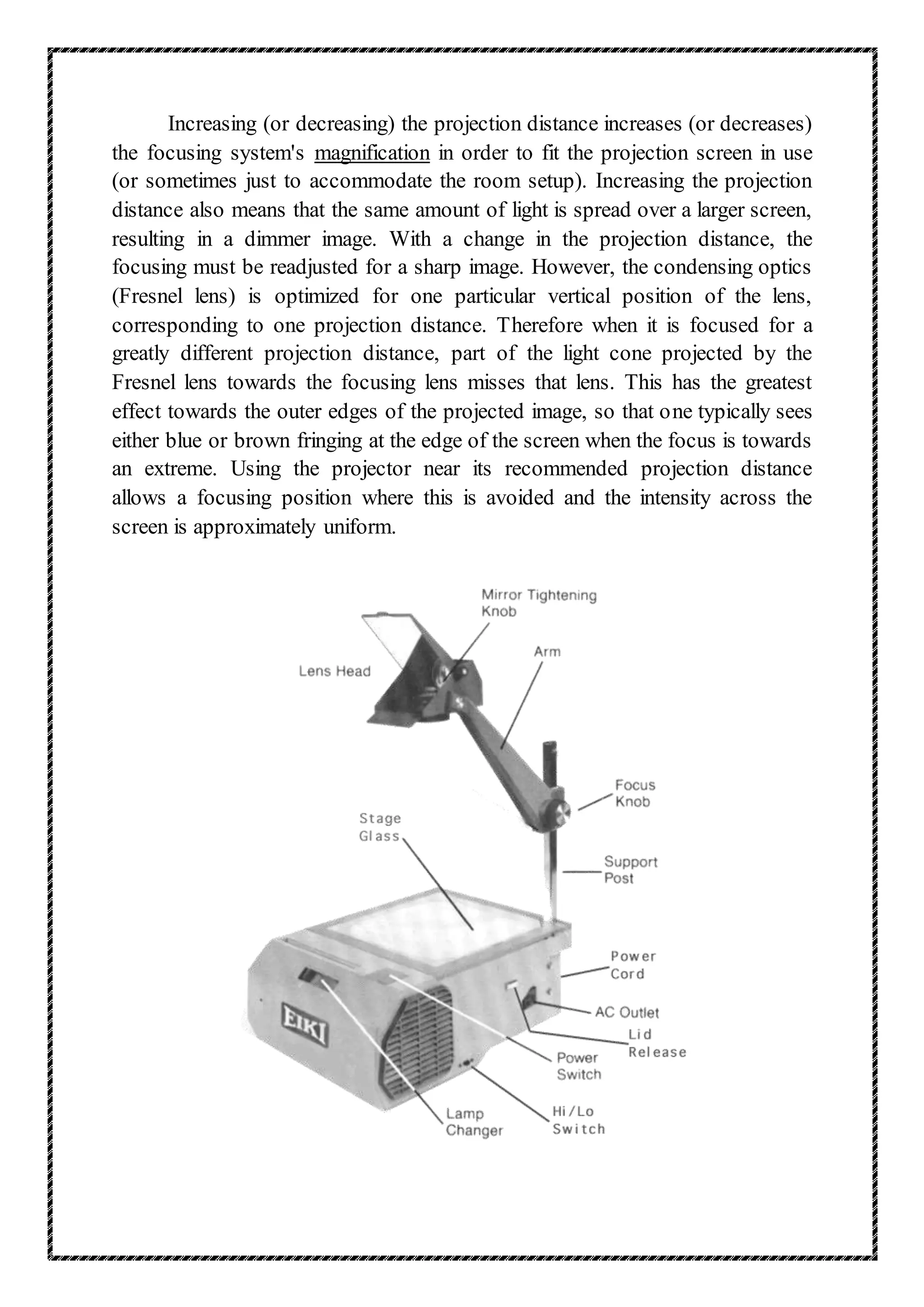 Increasing (or decreasing) the projection distance increases (or decreases)
the focusing system's magnification in order to fit the projection screen in use
(or sometimes just to accommodate the room setup). Increasing the projection
distance also means that the same amount of light is spread over a larger screen,
resulting in a dimmer image. With a change in the projection distance, the
focusing must be readjusted for a sharp image. However, the condensing optics
(Fresnel lens) is optimized for one particular vertical position of the lens,
corresponding to one projection distance. Therefore when it is focused for a
greatly different projection distance, part of the light cone projected by the
Fresnel lens towards the focusing lens misses that lens. This has the greatest
effect towards the outer edges of the projected image, so that one typically sees
either blue or brown fringing at the edge of the screen when the focus is towards
an extreme. Using the projector near its recommended projection distance
allows a focusing position where this is avoided and the intensity across the
screen is approximately uniform.
 