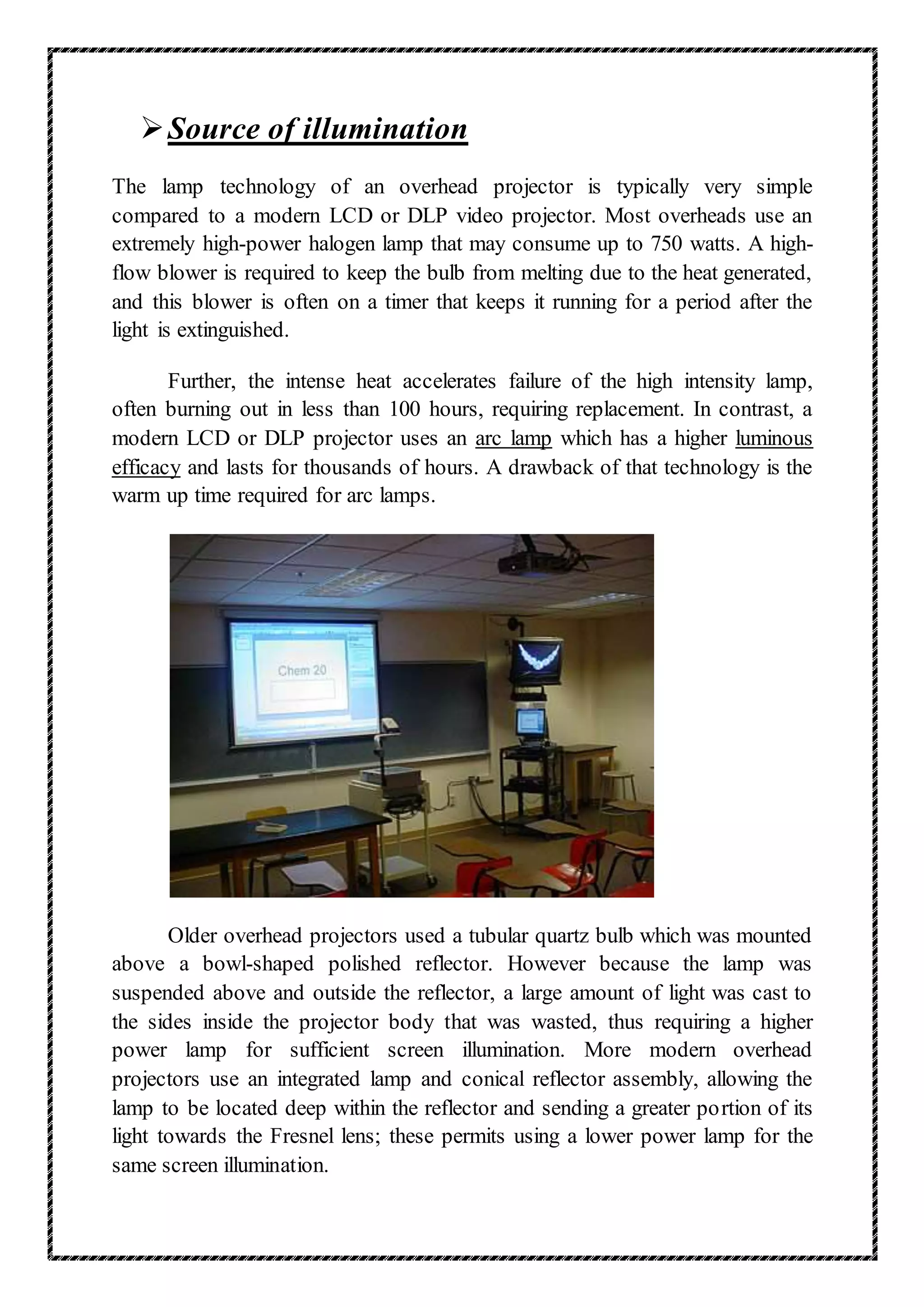 Source of illumination
The lamp technology of an overhead projector is typically very simple
compared to a modern LCD or DLP video projector. Most overheads use an
extremely high-power halogen lamp that may consume up to 750 watts. A high-
flow blower is required to keep the bulb from melting due to the heat generated,
and this blower is often on a timer that keeps it running for a period after the
light is extinguished.
Further, the intense heat accelerates failure of the high intensity lamp,
often burning out in less than 100 hours, requiring replacement. In contrast, a
modern LCD or DLP projector uses an arc lamp which has a higher luminous
efficacy and lasts for thousands of hours. A drawback of that technology is the
warm up time required for arc lamps.
Older overhead projectors used a tubular quartz bulb which was mounted
above a bowl-shaped polished reflector. However because the lamp was
suspended above and outside the reflector, a large amount of light was cast to
the sides inside the projector body that was wasted, thus requiring a higher
power lamp for sufficient screen illumination. More modern overhead
projectors use an integrated lamp and conical reflector assembly, allowing the
lamp to be located deep within the reflector and sending a greater portion of its
light towards the Fresnel lens; these permits using a lower power lamp for the
same screen illumination.
 