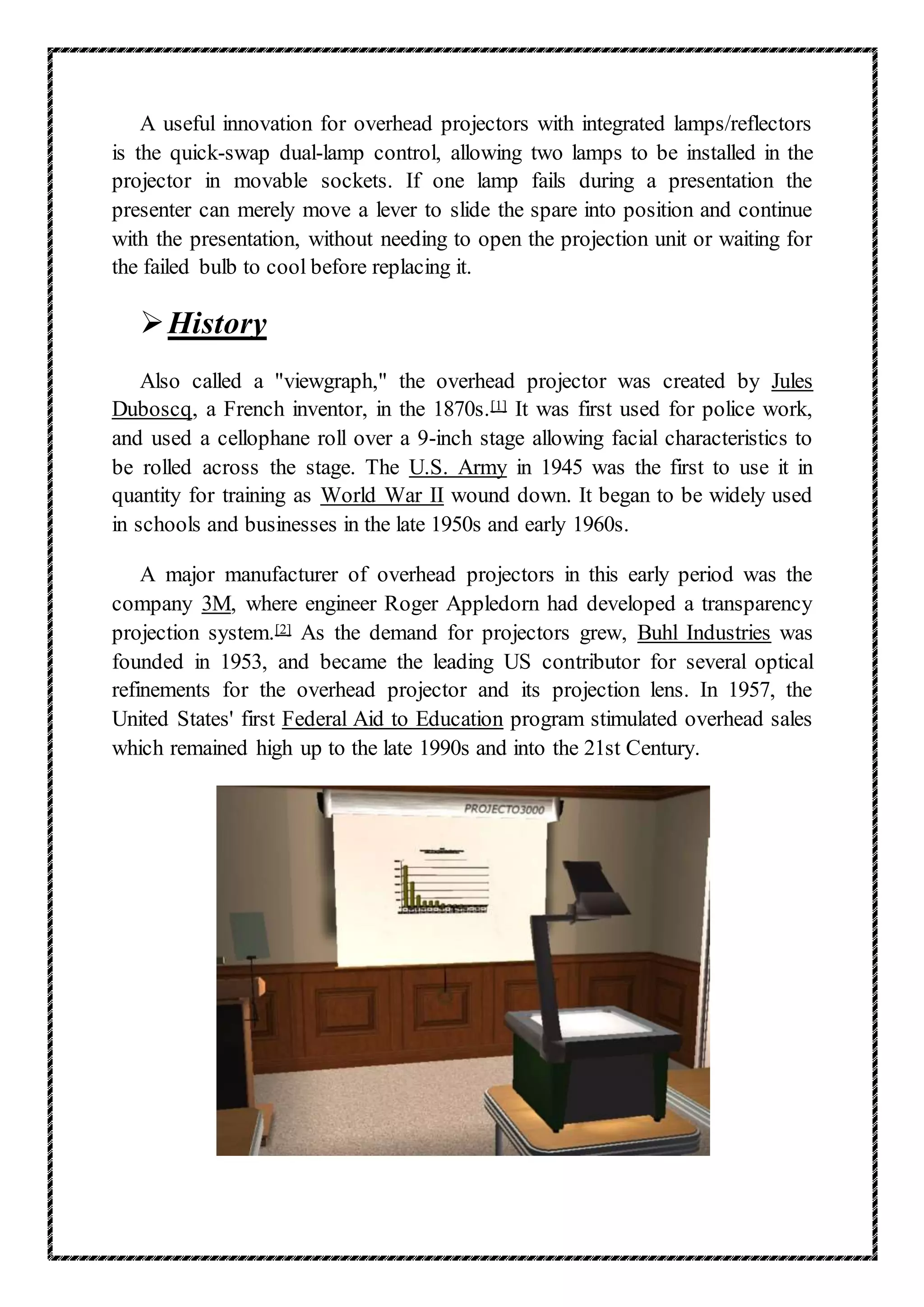 A useful innovation for overhead projectors with integrated lamps/reflectors
is the quick-swap dual-lamp control, allowing two lamps to be installed in the
projector in movable sockets. If one lamp fails during a presentation the
presenter can merely move a lever to slide the spare into position and continue
with the presentation, without needing to open the projection unit or waiting for
the failed bulb to cool before replacing it.
History
Also called a "viewgraph," the overhead projector was created by Jules
Duboscq, a French inventor, in the 1870s.[1] It was first used for police work,
and used a cellophane roll over a 9-inch stage allowing facial characteristics to
be rolled across the stage. The U.S. Army in 1945 was the first to use it in
quantity for training as World War II wound down. It began to be widely used
in schools and businesses in the late 1950s and early 1960s.
A major manufacturer of overhead projectors in this early period was the
company 3M, where engineer Roger Appledorn had developed a transparency
projection system.[2] As the demand for projectors grew, Buhl Industries was
founded in 1953, and became the leading US contributor for several optical
refinements for the overhead projector and its projection lens. In 1957, the
United States' first Federal Aid to Education program stimulated overhead sales
which remained high up to the late 1990s and into the 21st Century.
 