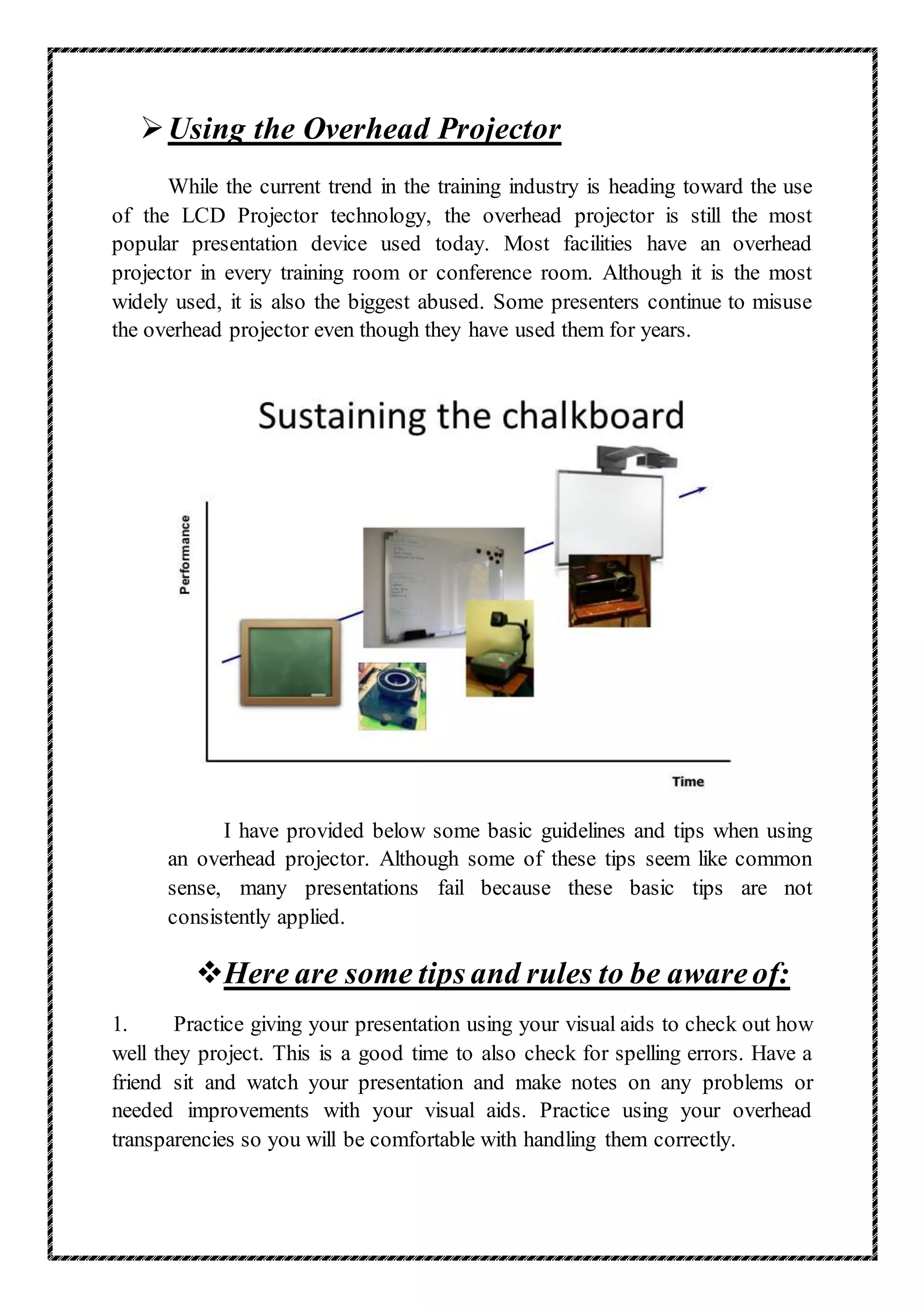 Using the Overhead Projector
While the current trend in the training industry is heading toward the use
of the LCD Projector technology, the overhead projector is still the most
popular presentation device used today. Most facilities have an overhead
projector in every training room or conference room. Although it is the most
widely used, it is also the biggest abused. Some presenters continue to misuse
the overhead projector even though they have used them for years.
I have provided below some basic guidelines and tips when using
an overhead projector. Although some of these tips seem like common
sense, many presentations fail because these basic tips are not
consistently applied.
Here are some tips and rules to be awareof:
1. Practice giving your presentation using your visual aids to check out how
well they project. This is a good time to also check for spelling errors. Have a
friend sit and watch your presentation and make notes on any problems or
needed improvements with your visual aids. Practice using your overhead
transparencies so you will be comfortable with handling them correctly.
 