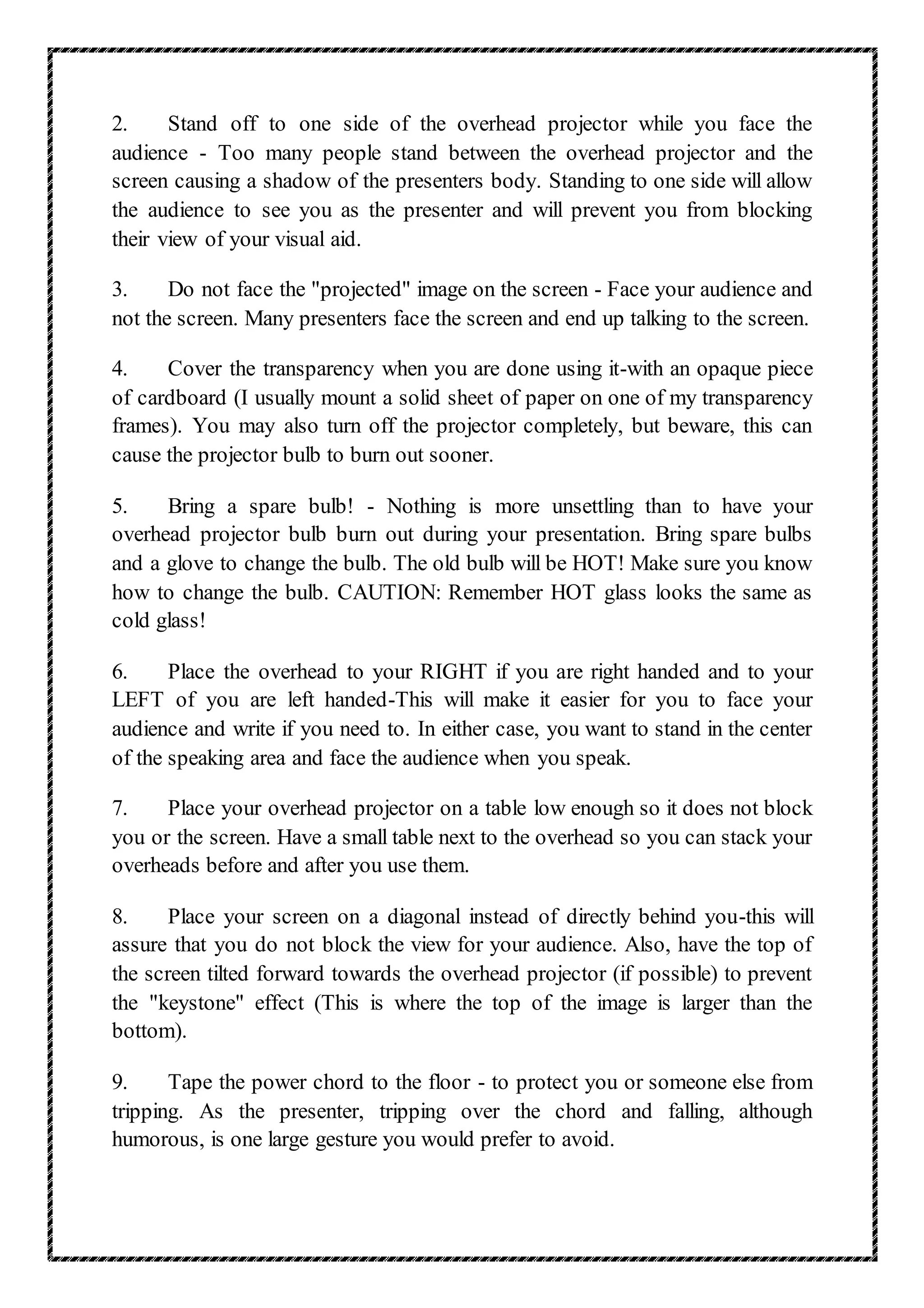 2. Stand off to one side of the overhead projector while you face the
audience - Too many people stand between the overhead projector and the
screen causing a shadow of the presenters body. Standing to one side will allow
the audience to see you as the presenter and will prevent you from blocking
their view of your visual aid.
3. Do not face the "projected" image on the screen - Face your audience and
not the screen. Many presenters face the screen and end up talking to the screen.
4. Cover the transparency when you are done using it-with an opaque piece
of cardboard (I usually mount a solid sheet of paper on one of my transparency
frames). You may also turn off the projector completely, but beware, this can
cause the projector bulb to burn out sooner.
5. Bring a spare bulb! - Nothing is more unsettling than to have your
overhead projector bulb burn out during your presentation. Bring spare bulbs
and a glove to change the bulb. The old bulb will be HOT! Make sure you know
how to change the bulb. CAUTION: Remember HOT glass looks the same as
cold glass!
6. Place the overhead to your RIGHT if you are right handed and to your
LEFT of you are left handed-This will make it easier for you to face your
audience and write if you need to. In either case, you want to stand in the center
of the speaking area and face the audience when you speak.
7. Place your overhead projector on a table low enough so it does not block
you or the screen. Have a small table next to the overhead so you can stack your
overheads before and after you use them.
8. Place your screen on a diagonal instead of directly behind you-this will
assure that you do not block the view for your audience. Also, have the top of
the screen tilted forward towards the overhead projector (if possible) to prevent
the "keystone" effect (This is where the top of the image is larger than the
bottom).
9. Tape the power chord to the floor - to protect you or someone else from
tripping. As the presenter, tripping over the chord and falling, although
humorous, is one large gesture you would prefer to avoid.
 
