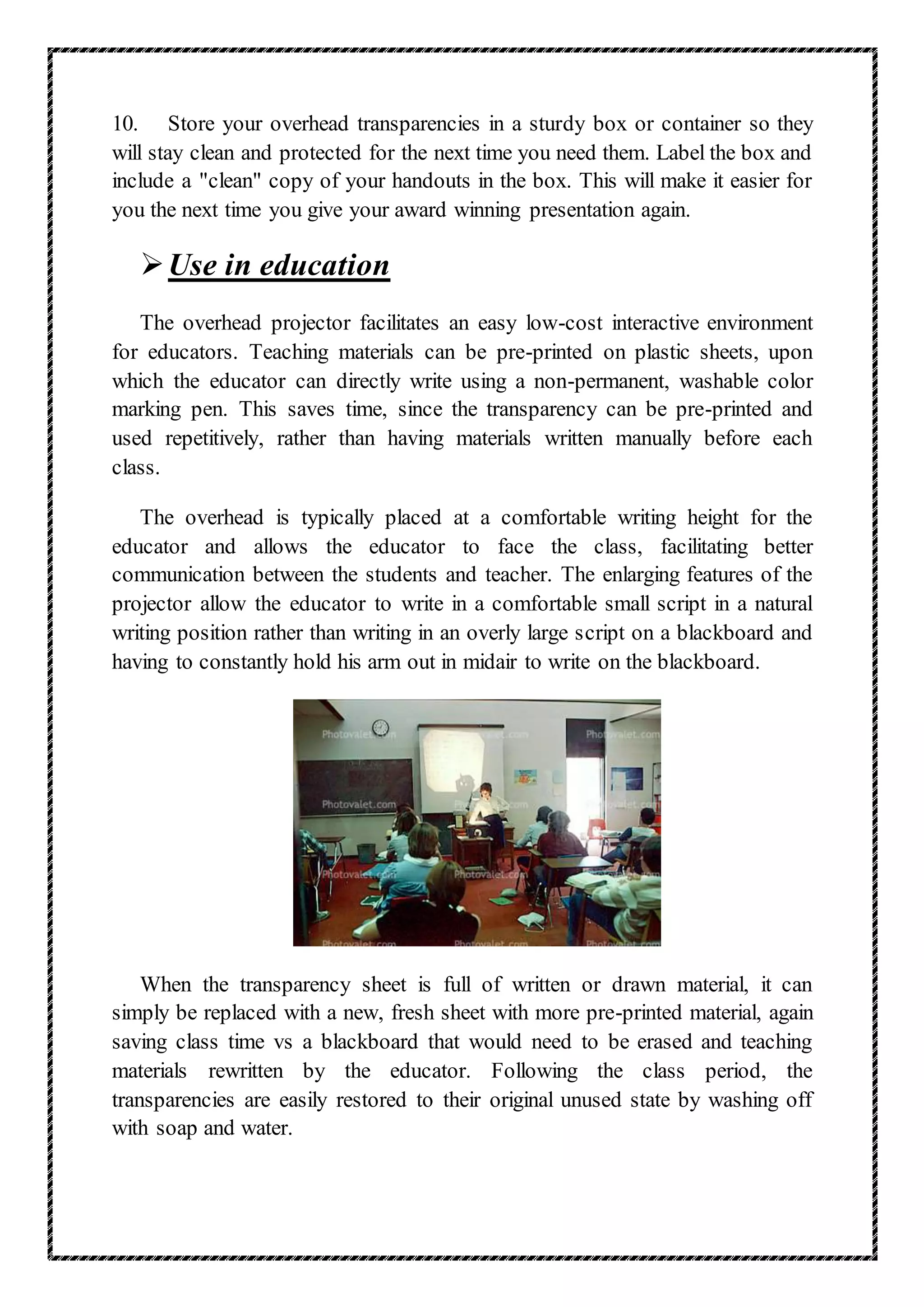 10. Store your overhead transparencies in a sturdy box or container so they
will stay clean and protected for the next time you need them. Label the box and
include a "clean" copy of your handouts in the box. This will make it easier for
you the next time you give your award winning presentation again.
Use in education
The overhead projector facilitates an easy low-cost interactive environment
for educators. Teaching materials can be pre-printed on plastic sheets, upon
which the educator can directly write using a non-permanent, washable color
marking pen. This saves time, since the transparency can be pre-printed and
used repetitively, rather than having materials written manually before each
class.
The overhead is typically placed at a comfortable writing height for the
educator and allows the educator to face the class, facilitating better
communication between the students and teacher. The enlarging features of the
projector allow the educator to write in a comfortable small script in a natural
writing position rather than writing in an overly large script on a blackboard and
having to constantly hold his arm out in midair to write on the blackboard.
When the transparency sheet is full of written or drawn material, it can
simply be replaced with a new, fresh sheet with more pre-printed material, again
saving class time vs a blackboard that would need to be erased and teaching
materials rewritten by the educator. Following the class period, the
transparencies are easily restored to their original unused state by washing off
with soap and water.
 