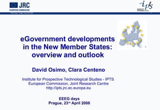 eGovernment developments  in the New Member States:  overview and outlook  David Osimo, Clara Centeno Institute for Prospective Technological Studies - IPTS  European Commission, Joint Research Centre http://ipts.jrc.ec.europa.eu EEEG days Prague, 23 rd  April 2008 