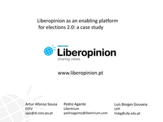 Liberopinion as an enabling platform  for elections 2.0: a case study www.liberopinion.pt Pedro Agante Libertrium pedroagante@libertrium.com Artur Afonso Sousa  ESTV ajas@di.estv.ipv.pt Luís Borges Gouveia UFP lmbg@ufp.edu.pt 