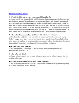 Interview questions Part 10
Q:What is the difference between Isolator annd Circuit Breaker?
A:Isolator is a off load device which is used for isolating the downstream circuits from upstream
circuits for the reason of any maintanance on downstream circuits. it is manually operated and
does not contain any solenoid unlike circuit breaker. it should not be operated while it is having
load. first the load on it must be made zero and then it can safely operated. its specification only
rated current is given.But circuit breaker is onload automatic device used for breaking the circuit
incase of abnormal conditions like shortcircuit, overload etc., it is having three specification 1 is
rated current and 2 is short circuit breaking capacity and 3 is instantaneous tripping current.
Q:what is boucholz relay and the significance of it in to the transformer?
A:Boucholz relay is a device which is used for the protectionof transformer from its internal
faults, it is a gas based relay. whenever any internal fault occurs in a transformer, the boucholz
relay at once gives a horn for some time, if the transformer is isolated from the circuit then it stop
its sound itself other wise it trips the circuit by its own tripping mechanism.
Q:What is SF6 Circuit Breaker?
A:SF6 is Sulpher hexa Flouride gas.. if this gas is used as arc quenching medium in a
Circuitbreaker means SF6 CB.
Q:what is ferranti effect?
A:Output voltage is greater than the input voltage or receiveing end voltage is greater than the
sending end voltage.
Q: what is meant by insulation voltage in cables? explain it?
A:It is the property of a cable by virtue of it can withstand the applied voltage without rupturing
it is known as insulation level of the cable.
 