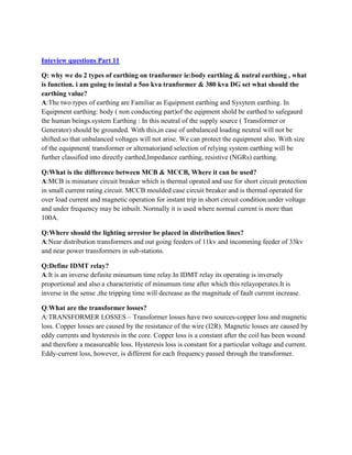 Inteview questions Part 11
Q: why we do 2 types of earthing on tranformer ie:body earthing & nutral earthing , what
is function. i am going to instal a 5oo kva tranformer & 380 kva DG set what should the
earthing value?
A:The two types of earthing are Familiar as Equipment earthing and Sysytem earthing. In
Equipment earthing: body ( non conducting part)of the eqipment shold be earthed to safegaurd
the human beings.system Earthing : In this neutral of the supply source ( Transformer or
Generator) should be grounded. With this,in case of unbalanced loading neutral will not be
shifted.so that unbalanced voltages will not arise. We can protect the equipment also. With size
of the equipment( transformer or alternator)and selection of relying system earthing will be
further classified into directly earthed,Impedance earthing, resistive (NGRs) earthing.
Q:What is the difference between MCB & MCCB, Where it can be used?
A:MCB is miniature circuit breaker which is thermal oprated and use for short circuit protection
in small current rating circuit. MCCB moulded case circuit breaker and is thermal operated for
over load current and magnetic operation for instant trip in short circuit condition.under voltage
and under frequency may be inbuilt. Normally it is used where normal current is more than
100A.
Q:Where should the lighting arrestor be placed in distribution lines?
A:Near distribution transformers and out going feeders of 11kv and incomming feeder of 33kv
and near power transformers in sub-stations.
Q:Define IDMT relay?
A:It is an inverse definite minumum time relay.In IDMT relay its operating is inversely
proportional and also a characteristic of minumum time after which this relayoperates.It is
inverse in the sense ,the tripping time will decrease as the magnitude of fault current increase.
Q:What are the transformer losses?
A:TRANSFORMER LOSSES – Transformer losses have two sources-copper loss and magnetic
loss. Copper losses are caused by the resistance of the wire (I2R). Magnetic losses are caused by
eddy currents and hysteresis in the core. Copper loss is a constant after the coil has been wound
and therefore a measureable loss. Hysteresis loss is constant for a particular voltage and current.
Eddy-current loss, however, is different for each frequency passed through the transformer.
 