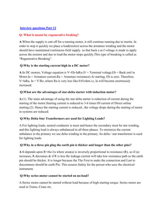 Inteview questions Part 12
Q: What is meant by regenerative braking?
A:When the supply is cutt off for a running motor, it still continue running due to inertia. In
order to stop it quickly we place a load(resitor) across the armature winding and the motor
should have maintained continuous field supply. so that back e.m.f voltage is made to apply
across the resistor and due to load the motor stops quickly.This type of breaking is called as
“Regenerative Breaking”.
Q:Why is the starting current high in a DC motor?
A:In DC motors, Voltage equation is V=Eb-IaRa (V = Terminal voltage,Eb = Back emf in
Motor,Ia = Armature current,Ra = Aramture resistance).At starting, Eb is zero. Therefore,
V=IaRa, Ia = V/Ra ,where Ra is very less like 0.01ohm.i.e, Ia will become enormously
increased.
Q:What are the advantages of star-delta starter with induction motor?
A:(1). The main advantage of using the star delta starter is reduction of current during the
starting of the motor.Starting current is reduced to 3-4 times Of current of Direct online
starting.(2). Hence the starting current is reduced , the voltage drops during the starting of motor
in systems are reduced.
Q:Why Delta Star Transformers are used for Lighting Loads?
A:For lighting loads, neutral conductor is must and hence the secondary must be star winding.
and this lighting load is always unbalanced in all three phases. To minimize the current
unbalance in the primary we use delta winding in the primary. So delta / star transformer is used
for lighting loads.
Q:Why in a three pin plug the earth pin is thicker and longer than the other pins?
A:It depends upon R=rho l/a where area(a) is inversely proportional to resistance (R), so if (a)
increases, R decreases & if R is less the leakage current will take low resistance path so the earth
pin should be thicker. It is longer because the The First to make the connection and Last to
disconnnect should be earth Pin. This assures Safety for the person who uses the electrical
instrument.
Q:Why series motor cannot be started on no-load?
A:Series motor cannot be started without load because of high starting torque. Series motor are
used in Trains, Crane etc.
 
