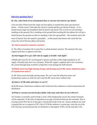 Interview questions Part 3
Q: why, when birds sit on transmission lines or current wires doesn’t get shock?
A:Its true that if birds touch the single one line (phase or neutral) they don’t get electrical
shock… if birds touch 2 lines than the circuit is closed and they get electrical shock.. so if a
human touch single one line(phase) then he doesn’t get shock if he is in the air (not touching –
standing on the ground if he is standing on the ground then touching the line (phase) he will get a
shock because the ground on what we standing is like line (ground bed – like neutral)। and in the
most of electric lines the neutral is grounded… so that means that human who touch the line
closes the circuit between phase and neutral.
Q: what is meant by armature reaction?
A: The effect of armature flu to main flux is called armature reaction. The armature flux may
support main flux or opposes main flux.
Q:what happen if we give 220 volts dc supply to d bulb r tube light?
A:Bulbs [devices] for AC are designed to operate such that it offers high impedance to AC
supply. Normally they have low resistance. When DC supply is applied, due to low resistance,
the current through lamp would be so high that it may damage the bulb element.
Q:Which motor has high Starting Torque and Staring current DC motor, Induction motor
or Synchronous motor?
A: DC Series motor has high starting torque. We can’t start the Induction motor and
Synchronous motors on load, but can’t start the DC series motor without load.
Q:what is ACSR cable and where we use it?
A:ACSR means Aluminium conductor steel reinforced, this conductor is used in transmission &
distribution.
Q:What is vaccum currcuit breaker.define with cause and where be use it Device?
A:A breaker is normally used to break a ciruit. while breaking the circuit, the contact terminals
will be separated. At the time of seperation an air gap is formed in between the terminals. Due to
existing current flow the air in the gap is ionised and results in the arc. various mediums are used
to quench this arc in respective CB’s. but in VCB the medium is vaccum gas. since the air in the
CB is having vaccum pressure the arc formation is interrupted. VCB’s can be used upto 11kv.
 