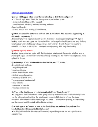 Interview questions Part 4
Q: what will happen when power factor is leading in distribution of power?
A: If there is high power factor, i.e if the power factor is close to one:
1.losses in form of heat will be reduced,
2.cable becomes less bulky and easy to carry, and very
cheap to afford, &
3. it also reduces over heating of tranformers.
Q:whats the one main difference between UPS & inverter ? And electrical engineering &
electronics engineering ?
A:uninterrupt power supply is mainly use for short time . means according to ups VA it gives
backup. ups is also two types : on line and offline . online ups having high volt and amp for long
time backup with with high dc voltage.but ups start with 12v dc with 7 amp. but inverter is
startwith 12v,24,dc to 36v dc and 120amp to 180amp battery with long time backup.
Q:what is 2 phase motor?
A:A two phase motor is a motor with the the starting winding and the running winding have a
phase split. e.g;ac servo motor.where the auxiliary winding and the control winding have a phase
split of 90 degree.
Q:Advantages of vvvf drives over non vvvf drives for EOT cranes?
A:1.smooth start and stop.
2.no jerking of load.
3.exact posiitoning
4.better protection for motor.
5.high/low speed selection.
6.reliability of break shoe.
7.programmable break control.
8.easy circutry
9.reduction in controls
10.increases motor life
Q:What is the significance of vector grouping in Power Transformers?
A:Every power transformer has a vector group listed by its manufacturer. Fundamentally it tells
you the information about how the windings are connected (delta or wye) and the phace
difference betweent the current and voltage. EG. DYN11 means Delta primary, Wye Secondry
and the current is at 11 o clock reffered to the voltage.
Q: which type of A.C motor is used in the fan (ceiling fan, exhaust fan, padestal fan,
bracket fan etc) which are find in the houses ?
A:Its Single Phase induction motor which mostly squirrel cage rotor and are capacitor start
capacitor run.
 