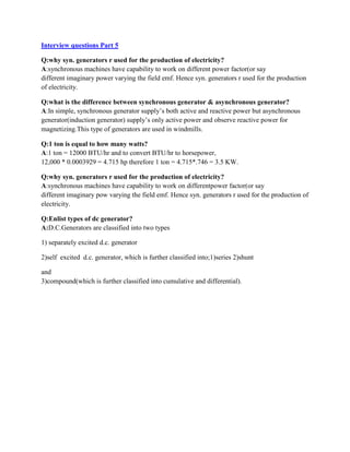 Interview questions Part 5
Q:why syn. generators r used for the production of electricity?
A:synchronous machines have capability to work on different power factor(or say
different imaginary power varying the field emf. Hence syn. generators r used for the production
of electricity.
Q:what is the difference between synchronous generator & asynchronous generator?
A:In simple, synchronous generator supply’s both active and reactive power but asynchronous
generator(induction generator) supply’s only active power and observe reactive power for
magnetizing.This type of generators are used in windmills.
Q:1 ton is equal to how many watts?
A:1 ton = 12000 BTU/hr and to convert BTU/hr to horsepower,
12,000 * 0.0003929 = 4.715 hp therefore 1 ton = 4.715*.746 = 3.5 KW.
Q:why syn. generators r used for the production of electricity?
A:synchronous machines have capability to work on differentpower factor(or say
different imaginary pow varying the field emf. Hence syn. generators r used for the production of
electricity.
Q:Enlist types of dc generator?
A:D.C.Generators are classified into two types
1) separately excited d.c. generator
2)self excited d.c. generator, which is further classified into;1)series 2)shunt
and
3)compound(which is further classified into cumulative and differential).
 