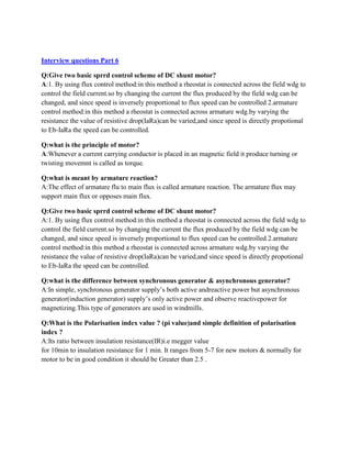 Interview questions Part 6
Q:Give two basic sprrd control scheme of DC shunt motor?
A:1. By using flux control method:in this method a rheostat is connected across the field wdg to
control the field current.so by changing the current the flux produced by the field wdg can be
changed, and since speed is inversely proportional to flux speed can be controlled 2.armature
control method:in this method a rheostat is connected across armature wdg.by varying the
resistance the value of resistive drop(IaRa)can be varied,and since speed is directly propotional
to Eb-IaRa the speed can be controlled.
Q:what is the principle of motor?
A:Whenever a current carrying conductor is placed in an magnetic field it produce turning or
twisting movemnt is called as torque.
Q:what is meant by armature reaction?
A:The effect of armature flu to main flux is called armature reaction. The armature flux may
support main flux or opposes main flux.
Q:Give two basic sprrd control scheme of DC shunt motor?
A:1. By using flux control method:in this method a rheostat is connected across the field wdg to
control the field current.so by changing the current the flux produced by the field wdg can be
changed, and since speed is inversely proportional to flux speed can be controlled 2.armature
control method:in this method a rheostat is connected across armature wdg.by varying the
resistance the value of resistive drop(IaRa)can be varied,and since speed is directly propotional
to Eb-IaRa the speed can be controlled.
Q:what is the difference between synchronous generator & asynchronous generator?
A:In simple, synchronous generator supply’s both active andreactive power but asynchronous
generator(induction generator) supply’s only active power and observe reactivepower for
magnetizing.This type of generators are used in windmills.
Q:What is the Polarisation index value ? (pi value)and simple definition of polarisation
index ?
A:Its ratio between insulation resistance(IR)i.e megger value
for 10min to insulation resistance for 1 min. It ranges from 5-7 for new motors & normally for
motor to be in good condition it should be Greater than 2.5 .
 