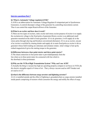 Inteview questions Part 7
Q: What is Automatic Voltage regulator(AVR)?
A:AVR is an abbreviation for Automatic Voltage Regulator.It isimportant part in Synchronous
Generators, it controls theoutput voltage of the generator by controlling itsexcitation current.
Thus it can control the output ReactivePower of the Generator.
Q:What is an exciter and how does it work?
A:There are two types of exciters, static exciter and rotory exciter.purpose of excitor is to supply
the excitation dc voltage to the fixed poles of generator.Rotory excitor is an additional small
generator mounted on the shaft of main generator. if it is dc generator, it will supply dc to the
rotory poles through slip ring and brushes( conventional alternator). if it is an ac excitor, out put
of ac excitor is rectified by rotating diodes and supply dc to main fixed poles.ac excitor is the ac
generator whose field winding are stationary and armature rotates. intial volatge is buit up by
rsidual magnetisim.It gives the starting torque to the generator.
Q:Difference between a four point starter and three point starter?
A:The shunt connection in four point stater is providedseparately form the
line where as in three point stater itis connected with line which is
the drawback in three pointstater.
Q:Why use the VCB at High Transmission System ? Why can’t use ACB?
A:Actually the thing is vacuum has high arc queching property compare to air becoz in VCB ,the
die electric strengthis equal to 8 times of air . That y always vaccum used as inHT breaker and
air used as in LT .
Q:what is the difference between surge arrestor and lightning arrestor?
A:LA is installed outside and the effect of lightning is grounded,where as surge arrestor installed
inside panels comprising of resistors which consumes the energy and nullify the effect of surge.
 