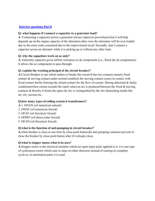 Inteview questions Part 8
Q: what happens if i connect a capacitor to a generator load?
A: Connecting a capacitor across a generator always improves powerfactor,but it will help
depends up on the engine capacity of the alternator,other wise the alternator will be over loaded
due to the extra watts consumed due to the improvement on pf. Secondly, don’t connect a
capacitor across an altenator while it is picking up or without any other load.
Q: why the capacitors work on ac only?
A: Generally capacitor gives infinite resistance to dc components (i.e., block the dc components).
It allows the ac components to pass through.
Q: explain the working principal of the circuit breaker?
A:Circuit Breaker is one which makes or breaks the circuit.It has two contacts namely fixed
contact & moving contact.under normal condition the moving contact comes in contact with
fixed contact therby forming the closed contact for the flow of current. During abnormal & faulty
conditions(when curent exceeds the rated value) an arc is produced between the fixed & moving
contacts & thereby it forms the open ckt.Arc is extinguished by the Arc Quenching media like
air, oil, vaccum etc.
Q:how many types of colling system it transformers?
A:1. ONAN (oil natural,air natural)
2. ONAF (oil natural,air forced)
3. OFAF (oil forced,air forced)
4. ODWF (oil direct,water forced)
5. OFAN (oil forced,air forced)
Q:what is the function of anti-pumping in circuit breaker?
A:when breaker is close at one time by close push button,the anti pumping contactor prevent re
close the breaker by close push button after if it already close.
Q:what is stepper motor.what is its uses?
A:Stepper motor is the electrical machine which act upon input pulse applied to it. it is one type
of sychronous motor which runs in steps in either direction instead of running in complete
cycle.so, in automation parts it is used.
 