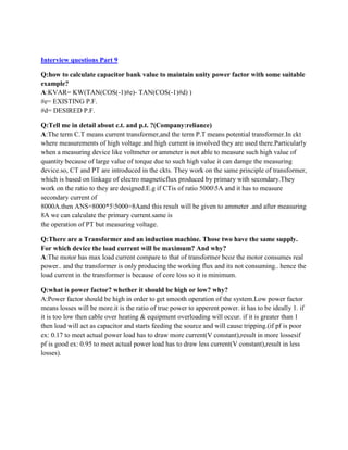 Interview questions Part 9
Q:how to calculate capacitor bank value to maintain unity power factor with some suitable
example?
A:KVAR= KW(TAN(COS(-1)#e)- TAN(COS(-1)#d) )
#e= EXISTING P.F.
#d= DESIRED P.F.
Q:Tell me in detail about c.t. and p.t. ?(Company:reliance)
A:The term C.T means current transformer,and the term P.T means potential transformer.In ckt
where measurements of high voltage and high current is involved they are used there.Particularly
when a measuring device like voltmeter or ammeter is not able to measure such high value of
quantity because of large value of torque due to such high value it can damge the measuring
device.so, CT and PT are introduced in the ckts. They work on the same principle of transformer,
which is based on linkage of electro magneticflux produced by primary with secondary.They
work on the ratio to they are designed.E.g if CTis of ratio 50005A and it has to measure
secondary current of
8000A.then ANS=8000*55000=8Aand this result will be given to ammeter .and after measuring
8A we can calculate the primary current.same is
the operation of PT but measuring voltage.
Q:There are a Transformer and an induction machine. Those two have the same supply.
For which device the load current will be maximum? And why?
A:The motor has max load current compare to that of transformer bcoz the motor consumes real
power.. and the transformer is only producing the working flux and its not consuming.. hence the
load current in the transformer is because of core loss so it is minimum.
Q:what is power factor? whether it should be high or low? why?
A:Power factor should be high in order to get smooth operation of the system.Low power factor
means losses will be more.it is the ratio of true power to apperent power. it has to be ideally 1. if
it is too low then cable over heating & equipment overloading will occur. if it is greater than 1
then load will act as capacitor and starts feeding the source and will cause tripping.(if pf is poor
ex: 0.17 to meet actual power load has to draw more current(V constant),result in more lossesif
pf is good ex: 0.95 to meet actual power load has to draw less current(V constant),result in less
losses).
 