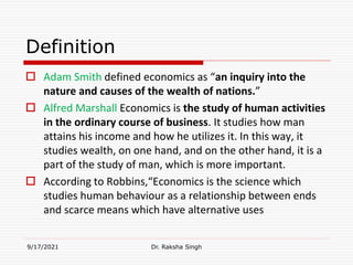 Definition
 Adam Smith defined economics as “an inquiry into the
nature and causes of the wealth of nations.”
 Alfred Marshall Economics is the study of human activities
in the ordinary course of business. It studies how man
attains his income and how he utilizes it. In this way, it
studies wealth, on one hand, and on the other hand, it is a
part of the study of man, which is more important.
 According to Robbins,“Economics is the science which
studies human behaviour as a relationship between ends
and scarce means which have alternative uses
9/17/2021 Dr. Raksha Singh
Raksha Singh
 