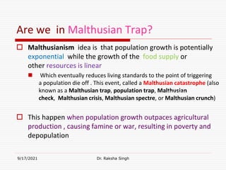 Are we in Malthusian Trap?
 Malthusianism idea is that population growth is potentially
exponential while the growth of the food supply or
other resources is linear
 Which eventually reduces living standards to the point of triggering
a population die off . This event, called a Malthusian catastrophe (also
known as a Malthusian trap, population trap, Malthusian
check, Malthusian crisis, Malthusian spectre, or Malthusian crunch)
 This happen when population growth outpaces agricultural
production , causing famine or war, resulting in poverty and
depopulation
9/17/2021 Dr. Raksha Singh
Raksha Singh
Raksha Singh
 