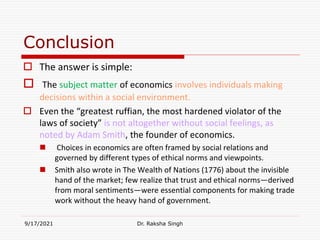 Conclusion
 The answer is simple:
 The subject matter of economics involves individuals making
decisions within a social environment.
 Even the “greatest ruffian, the most hardened violator of the
laws of society” is not altogether without social feelings, as
noted by Adam Smith, the founder of economics.
 Choices in economics are often framed by social relations and
governed by different types of ethical norms and viewpoints.
 Smith also wrote in The Wealth of Nations (1776) about the invisible
hand of the market; few realize that trust and ethical norms—derived
from moral sentiments—were essential components for making trade
work without the heavy hand of government.
9/17/2021 Dr. Raksha Singh
Raksha Singh
Raksha Singh
 