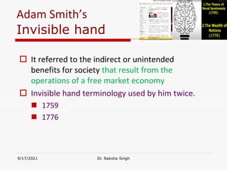 Adam Smith’s
Invisible hand
 It referred to the indirect or unintended
benefits for society that result from the
operations of a free market economy
 Invisible hand terminology used by him twice.
 1759
 1776
9/17/2021 Dr. Raksha Singh
Raksha Singh
 