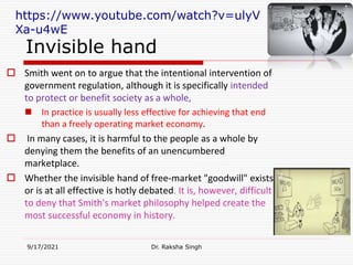 Invisible hand
 Smith went on to argue that the intentional intervention of
government regulation, although it is specifically intended
to protect or benefit society as a whole,
 In practice is usually less effective for achieving that end
than a freely operating market economy.
 In many cases, it is harmful to the people as a whole by
denying them the benefits of an unencumbered
marketplace.
 Whether the invisible hand of free-market "goodwill" exists
or is at all effective is hotly debated. It is, however, difficult
to deny that Smith's market philosophy helped create the
most successful economy in history.
9/17/2021 Dr. Raksha Singh
https://www.youtube.com/watch?v=ulyV
Xa-u4wE
Raksha Singh
Raksha Singh
 
