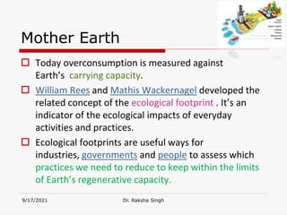 Mother Earth
 Today overconsumption is measured against
Earth’s carrying capacity.
 William Rees and Mathis Wackernagel developed the
related concept of the ecological footprint . It’s an
indicator of the ecological impacts of everyday
activities and practices.
 Ecological footprints are useful ways for
industries, governments and people to assess which
practices we need to reduce to keep within the limits
of Earth’s regenerative capacity.
9/17/2021 Dr. Raksha Singh
Raksha Singh
 