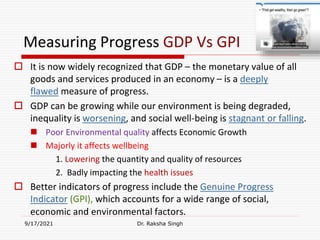 Measuring Progress GDP Vs GPI
 It is now widely recognized that GDP – the monetary value of all
goods and services produced in an economy – is a deeply
flawed measure of progress.
 GDP can be growing while our environment is being degraded,
inequality is worsening, and social well-being is stagnant or falling.
 Poor Environmental quality affects Economic Growth
 Majorly it affects wellbeing
1. Lowering the quantity and quality of resources
2. Badly impacting the health issues
 Better indicators of progress include the Genuine Progress
Indicator (GPI), which accounts for a wide range of social,
economic and environmental factors.
9/17/2021 Dr. Raksha Singh
Raksha Singh
 