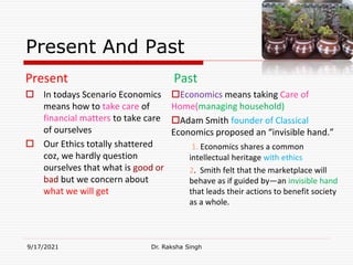 Present And Past
Present
 In todays Scenario Economics
means how to take care of
financial matters to take care
of ourselves
 Our Ethics totally shattered
coz, we hardly question
ourselves that what is good or
bad but we concern about
what we will get
Past
Economics means taking Care of
Home(managing household)
Adam Smith founder of Classical
Economics proposed an “invisible hand.”
1. Economics shares a common
intellectual heritage with ethics
2. Smith felt that the marketplace will
behave as if guided by―an invisible hand
that leads their actions to benefit society
as a whole.
9/17/2021 Dr. Raksha Singh
Raksha Singh
 
